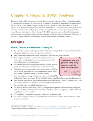 Tanana Chiefs Conference Comprehensive Economic Development Strategy –August 2016 50
“I was raised here and
go to fish camp every
summer. I want the
same for my children.”
-TCC survey respondent
from Beaver
Chapter 4: Regional SWOT Analysis
To increase quality of life and support economic development, it is important to have a clear understanding
of a region’s current situation. In this document, an analysis of Strengths (S), Weaknesses (W), Opportunities
(O) and Threats (T), or “SWOT Analysis,” is used to create a picture of where the economy of the TCC
region is today. By understanding the key concepts in the SWOT, TCC villages can move strategically toward
economic resiliency, which is “the region’s ability to avoid, withstand and recover from economic shifts,
natural disasters and impacts of climate change.”9F
10 The TCC region can accomplish this by leveraging the
region’s existing strengths and opportunities and mitigating weaknesses and potential threats. The content in
this SWOT is used to identify and implement the goals, objectives and strategies in Chapter 4.
Strengths
Health, Culture and Wellness - Strengths
 The region has adaptive, resilient people with a rich cultural heritage who have maintained important ties
to language, wild resource harvests and cultural traditions.
 Many communities offer culture camps, health weeks and winter and spring carnivals.
 Recent improvements have been made to medical care access in
communities, including clinic improvements, increased provider
visits and increased use of telemedicine.
 Self-determination: tribes and tribal governments have the ability to
govern themselves and control the future of their communities.
 Tribal governments are recognized as sovereign entities by the U.S.,
and the federal government has trust responsibilities toward tribes,
which brings a significant amount of set aside funding.
 Many regional partners support health and wellness, including TCC,
the Fairbanks Native Association (FNA), the Chief Andrew Isaac Health Center and Denakkanaaga Inc.
 Many residents participate in regional and statewide events such as TCC’s Annual Convention, the Elders
and Youth Conference and the Alaska Federation of Natives Convention.
 The region has many strong leaders and advocates.
 The statewide Village Public Safety Officer (VPSO) program helps rural communities meet their public
safety and emergency response needs. According to the 2015 Annual TCC report, in VPSOs responded
to 3,075 calls for service in 2015.
 TCC tribes have increased self-governance efforts over the past ten years.
 The Morris Thompson Cultural and Visitor Center showcases Alaska Native culture in Interior Alaska
and promotes tourism.
10 As defined by the U.S. Economic Development Administration in the Comprehensive Economic Development Strategy (CEDS) Content
Guidelines. Updated March 2016. Available here: https://www.eda.gov/ceds/files/ceds-content-guidelines-full.pdf
 