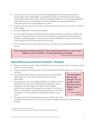 Tanana Chiefs Conference Comprehensive Economic Development Strategy –August 2016 51
“The subsistence
here is a big
strength. You can
go right out your
back door and go
fishing or get a
caribou.”
-TCC interviewee from
Northway
“Each community has leaders that shine. They are able to step forward and make a huge
difference, just as one person. It’s really empowering and inspiring.
-TCC interviewee from Koyukuk
 Over the past five years, TCC has taken a multi-funding approach to financing capital projects for
Interior villages where small Legislative Capital Improvement Project (CIP) grants are being used to
leverage federal and foundation funds. State CIPs totaling $4,210,000 have or are leveraging $19,092,000
of non-state funds. Seven communities have recently completed new clinics and another three
communities are actively securing funding for new clinics.
 Community churches host events and are an important cultural resource. There are a total of 17 churches
in TCC villages.
 Most TCC villages have a current community plan.
 TCC has a Diabetes Program which provides quality, holistic, permission-based diabetes education and
prevention to beneficiaries across the TCC region including care coordination and ongoing support as
needed in a culturally-appropriate, community-driven manner. The Diabetes Program oversees a fitness
center in Fairbanks, free for tribal members and TCC staff.
 TCC’s sub-regional structure offers opportunities for communities to work together and address shared
concerns.
Natural Resources and Natural Hazards - Strengths
 Wild resource harvests provide healthy, affordable foods for many residents and are an important cultural
tradition in many households.
 Some communities are taking advantage of small export markets for birch products, arts and crafts, furs
and timber.
 National parks, wildlife refuges and state parks attract visitation, provide
employment, protect wild resource harvests and offer recreation
opportunities.
 The region has extensive mineral deposits. Based on U.S. Bureau of Labor
Statistics data, the region has a well-developed mining industry cluster,
meaning the region has a higher concentration of mining-related
establishments, employment and wages than other parts of the country. In
2012, the mining industry employed 240 people and paid over $21 million
in total wages in the Yukon-Koyukuk and Southeast Fairbanks Census
Areas.10F
11
 The region has better solar potential than Germany, which has more solar
installed per capita than any other country on the planet. The region also has large untapped biomass
potential.
11 U.S. Bureau of Labor Statistics, 2012 Quarterly Census on Employment and Wages
 