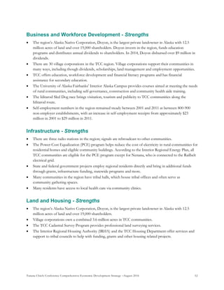 Tanana Chiefs Conference Comprehensive Economic Development Strategy –August 2016 52
Business and Workforce Development - Strengths
 The region’s Alaska Native Corporation, Doyon, is the largest private landowner in Alaska with 12.5
million acres of land and over 19,000 shareholders. Doyon invests in the region, funds education
programs and distributes annual dividends to shareholders. In 2014, Doyon disbursed over $9 million in
dividends.
 There are 30 village corporations in the TCC region. Village corporations support their communities in
many ways, including though dividends, scholarships, land management and employment opportunities.
 TCC offers education, workforce development and financial literacy programs and has financial
assistance for secondary education.
 The University of Alaska Fairbanks’ Interior Alaska Campus provides courses aimed at meeting the needs
of rural communities, including self-governance, construction and community health aide training.
 The Iditarod Sled Dog race brings visitation, tourism and publicity to TCC communities along the
Iditarod route.
 Self-employment numbers in the region remained steady between 2001 and 2011 at between 800-900
non-employer establishments, with an increase in self-employment receipts from approximately $23
million in 2001 to $29 million in 2011.
Infrastructure - Strengths
 There are three radio stations in the region; signals are rebroadcast to other communities.
 The Power-Cost Equalization (PCE) program helps reduce the cost of electricity in rural communities for
residential homes and eligible community buildings. According to the Interior Regional Energy Plan, all
TCC communities are eligible for the PCE program except for Nenana, who is connected to the Railbelt
electrical grid.
 State and federal government projects employ regional residents directly and bring in additional funds
through grants, infrastructure funding, statewide programs and more.
 Many communities in the region have tribal halls, which house tribal offices and often serve as
community gathering spaces.
 Many residents have access to local health care via community clinics.
Land and Housing - Strengths
 The region’s Alaska Native Corporation, Doyon, is the largest private landowner in Alaska with 12.5
million acres of land and over 19,000 shareholders.
 Village corporations own a combined 3.6 million acres in TCC communities.
 The TCC Cadastral Survey Program provides professional land surveying services.
 The Interior Regional Housing Authority (IRHA) and the TCC Housing Department offer services and
support to tribal councils to help with funding, grants and other housing related projects.
 
