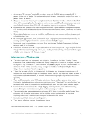 Tanana Chiefs Conference Comprehensive Economic Development Strategy –August 2016 54
 An average of 25 percent of households experience poverty in the TCC region, compared with 10
percent for the state of Alaska. This number varies greatly between communities, ranging from under 10
percent to over 50 percent.
 Many jobs are seasonal in nature, and unemployment rises in the winter months. A little more than half
of the 3,541 people employed in the region are employed year-round. Overall unemployment rates have
stayed relatively constant since 2001, with wide variations in unemployment across TCC villages.
 Organizations and agencies in the region struggle to accurately capture traditional entrepreneurship and
wild resource harvest lifestyles or non-cash activities that contribute to individual, community and culture
vitality.
 Most residents lack access to start-up capital for small businesses, and many do not have adequate credit
to be eligible for a loan.
 Of existing job opportunities, many are minimum wage. Employers experience challenges attracting and
retaining qualified employees but do not have the resources for higher wages.
 Residents in some communities are concerned about nepotism and the lack of transparency in hiring
decisions made by local entities.
 Educational attainment in the TCC region is lower than the state averages, with a larger proportion of the
TCC population not completing high school, and a smaller proportion having earned a Bachelor’s degree
or higher when compared with the state average.11F
12
Infrastructure - Weaknesses
 The region experiences very high energy and fuel prices. According to the Alaska Housing Finance
Corporation 2014 Alaska Housing Assessment, the average energy cost for a home in the region is $8,046 –
the highest of any Alaska Native Claims Settlement Act (ANCSA) region in Alaska. The interior has 13
standalone electric utilities where the average costs per kilowatt hour are 56 percent higher than in
villages that are members of electric cooperatives.
 Villages that were electrified in the 1960s through the 1980s are now struggling to maintain electrical
infrastructure at the end of its design life. Many rural utilities have not kept repair and reserve accounts to
keep up with deferred maintenance, so electrical costs will need to go up to keep small electric utilities
operating.
 There are 13 communities in the TCC region with homes that do not have access to piped water.
Funding for Alaska Department of Environmental Conservation Village Safe Water capital projects has
declined severely while the estimated cost of addressing rural water and sewer needs has risen sharply.
 Construction costs are expensive due to high shipping and transportation costs and short building
seasons. During the construction season, there is often a shortage of workers.
 The construction and maintenance equipment in many TCC villages is old and in need of repair. When
equipment fails, delivering replacements and/or repairing existing equipment can be expensive,
logistically difficult and can cause delays during the short construction season.
 Internet connectivity is limited, slow and expensive.
 There is poor cell phone coverage throughout the region.
12 2010-2014 American Community Survey 5-Year Estimates, 2016 data extract
 