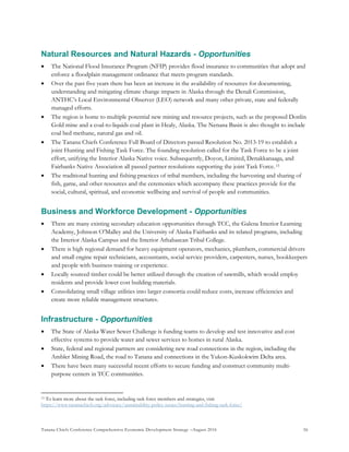 Tanana Chiefs Conference Comprehensive Economic Development Strategy –August 2016 56
Natural Resources and Natural Hazards - Opportunities
 The National Flood Insurance Program (NFIP) provides flood insurance to communities that adopt and
enforce a floodplain management ordinance that meets program standards.
 Over the past five years there has been an increase in the availability of resources for documenting,
understanding and mitigating climate change impacts in Alaska through the Denali Commission,
ANTHC’s Local Environmental Observer (LEO) network and many other private, state and federally
managed efforts.
 The region is home to multiple potential new mining and resource projects, such as the proposed Donlin
Gold mine and a coal-to-liquids coal plant in Healy, Alaska. The Nenana Basin is also thought to include
coal bed methane, natural gas and oil.
 The Tanana Chiefs Conference Full Board of Directors passed Resolution No. 2013-19 to establish a
joint Hunting and Fishing Task Force. The founding resolution called for the Task Force to be a joint
effort, unifying the Interior Alaska Native voice. Subsequently, Doyon, Limited, Denakkanaaga, and
Fairbanks Native Association all passed partner resolutions supporting the joint Task Force.12F
13
 The traditional hunting and fishing practices of tribal members, including the harvesting and sharing of
fish, game, and other resources and the ceremonies which accompany these practices provide for the
social, cultural, spiritual, and economic wellbeing and survival of people and communities.
Business and Workforce Development - Opportunities
 There are many existing secondary education opportunities through TCC, the Galena Interior Learning
Academy, Johnson O’Malley and the University of Alaska Fairbanks and its related programs, including
the Interior Alaska Campus and the Interior Athabascan Tribal College.
 There is high regional demand for heavy equipment operators, mechanics, plumbers, commercial drivers
and small engine repair technicians, accountants, social service providers, carpenters, nurses, bookkeepers
and people with business training or experience.
 Locally sourced timber could be better utilized through the creation of sawmills, which would employ
residents and provide lower cost building materials.
 Consolidating small village utilities into larger consortia could reduce costs, increase efficiencies and
create more reliable management structures.
Infrastructure - Opportunities
 The State of Alaska Water Sewer Challenge is funding teams to develop and test innovative and cost
effective systems to provide water and sewer services to homes in rural Alaska.
 State, federal and regional partners are considering new road connections in the region, including the
Ambler Mining Road, the road to Tanana and connections in the Yukon-Kuskokwim Delta area.
 There have been many successful recent efforts to secure funding and construct community multi-
purpose centers in TCC communities.
13 To learn more about the task force, including task force members and strategies, visit
https://www.tananachiefs.org/advocacy/sustainability-policy-issues/hunting-and-fishing-task-force/
 