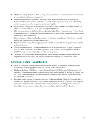 Tanana Chiefs Conference Comprehensive Economic Development Strategy –August 2016 57
 The Interior Energy Project, an effort to bring natural gas to Interior Alaska communities, may result in
lower residential and business energy costs.
 Many communities in the region have renewable energy potential, ranging from biofuels (wood),
hydroelectric from river currents, geothermal and wind. Technology is advancing and it is becoming
easier to integrate renewable energy into existing electric grids.
 There has been a recent increase in staffing and outreach for rural Alaska energy projects through the
Office of Indian Energy and USDA Rural Development programs.
 TCC has secured seats on the Native Nations Tribal Broadband Task Force and on the FirstNet Tribal
Working Group under the Federal Commerce Department to advocate for advancements in information
technology in tribal communities.
 Efforts to increase village broadband connectivity to the clinics are underway, which should eventually
lead the way for expansion to residential customers.
 Multiple statewide energy efficiency programs are available to support home energy efficiency upgrades
and weatherization.
 Annual Indian Community Development Block Grants are available for tribes to apply for. Between
2005 and 2015, communities in the TCC region have been successful in securing $12,774,840.00 in
ICDBG funding for residential and public infrastructure projects.
 According to a survey of tribal administrators, the region has high summer construction workforce
employment needs, with almost 600 potential jobs for the upcoming 2016 construction season.
Land and Housing - Opportunities
 There are continuing advancements in construction and building techniques for affordable, energy-
efficient and culturally appropriate house and building models for rural Alaska.
 The Fairbanks-based Cold Climate Housing Research Center (CCHRC) studies building models and
techniques to build more efficient, resilient homes in cold climates. CCHRC is working on projects with
the Yukon Flats School District, Galena and Venetie. In addition, their research has the potential to
benefit all TCC communities.
 Depending on the outcome of a district court case, the Bureau of Indian Affairs (BIA) may be able to
take land into trust for Alaska tribes, per the Indian Reorganization Act (IRA) of 1934. There are many
implications if tribes are able to place their tribal fee lands into trust including potential increases in
financial protections, greater local jurisdiction, increased grant eligibility and other benefits.
 