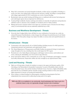 Tanana Chiefs Conference Comprehensive Economic Development Strategy –August 2016 59
“With only 300 or so residents in my community, local businesses don't have much of a
customer base to rely on to generate enough income to be in business.”
-TCC survey respondent from Northway
 Many TCC communities are located alongside riverbanks or deltas and are susceptible to flooding as a
result of ice jams, snow, glacial melts, rising sea levels and heavy rainfall. According to correspondence
with villages, approximately 20 TCC communities are at risk of annual flooding.
 Road projects open up outside hunting and fishing access to traditional wild resource harvesting areas
and could impact species that are important for wild harvests.
 Continued high worldwide oil prices and long-term declines in statewide oil exploration and production
will likely result in a decrease in the availability of oil industry jobs for Alaska residents.
 Mining and resource extraction efforts in the region are a potential source of income but also bring a
variety of environmental risks and can undermine traditional ways of life.
Business and Workforce Development - Threats
 Given the State’s budget deficit, there will likely be some combination of an income tax, a sales tax,
reduced Permanent Fund dividends or other changes that will impact household income for all Alaska
residents. Other State policy changes may impact the ability to recruit, retain and expand businesses in
the interior.
Infrastructure - Threats
 Communities in the region heavily rely on federal funding, including resources for tribal operations,
transportation projects and maintenance and capital project funds.
 The Alaska Department of Transportation and Public Facilities has proposed closing six maintenance
camps throughout the state, including three that would impact the TCC region.
 Potential cuts to the Alaska Bypass mail program could impact rural air carriers, rural residents and
stores, reducing the affordability of air travel and air cargo deliveries.
 Some rural electric utilities in TCC communities are on the verge of bankruptcy and struggle to maintain
local utility infrastructure. Stand-alone utilities also lack oversight by any regional electric utility.
Land and Housing - Threats
 High cost of living makes it harder for residents to remain in the region and threatens quality of life.
According to the Partnership for Sustainable Communities’ Location Affordability Index, both the
Yukon-Koyukuk Census Area and the Southeast Fairbanks Census Area have a higher affordability index
than both the City of Fairbanks and the statewide average, meaning residents in those areas spend a
higher proportion of income on housing and transportation.
 Heavy reliance on federal funding for tribal programs, including housing programs that have
independently been unsuccessful at addressing housing needs in the region.
 