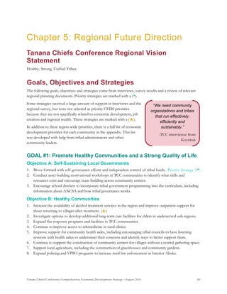Tanana Chiefs Conference Comprehensive Economic Development Strategy –August 2016 60
“We need community
organizations and tribes
that run effectively,
efficiently and
sustainably.”
-TCC interviewee from
Koyukuk
Chapter 5: Regional Future Direction
Tanana Chiefs Conference Regional Vision
Statement
Healthy, Strong, Unified Tribes.
Goals, Objectives and Strategies
The following goals, objectives and strategies come from interviews, survey results and a review of relevant
regional planning documents. Priority strategies are marked with a (*).
Some strategies received a large amount of support in interviews and the
regional survey, but were not selected as priority CEDS priorities
because they are not specifically related to economic development, job
creation and regional wealth. These strategies are marked with a (▲).
In addition to these region-wide priorities, there is a full list of economic
development priorities for each community in the appendix. This list
was developed with help from tribal administrators and other
community leaders.
GOAL #1: Promote Healthy Communities and a Strong Quality of Life
Objective A: Self-Sustaining Local Governments
1. Move forward with self-governance efforts and independent control of tribal funds. (Priority Strategy A*)
2. Conduct asset-building motivational workshops in TCC communities to identify what skills and
resources exist and encourage team-building across community entities.
3. Encourage school districts to incorporate tribal government programming into the curriculum, including
information about ANCSA and how tribal governance works.
Objective B: Healthy Communities
1. Increase the availability of alcohol treatment services in the region and improve outpatient support for
those returning to villages after treatment. (▲)
2. Investigate options to develop additional long-term care facilities for elders in underserved sub-regions.
3. Expand fire response programs and facilities in TCC communities.
4. Continue to improve access to telemedicine in rural clinics.
5. Improve support for community health aides, including encouraging tribal councils to have listening
sessions with health aides to understand their concerns and identify ways to better support them.
6. Continue to support the construction of community centers for villages without a central gathering space.
7. Support local agriculture, including the construction of greenhouses and community gardens.
8. Expand policing and VPSO programs to increase rural law enforcement in Interior Alaska.
 