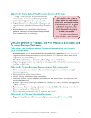 Tanana Chiefs Conference Comprehensive Economic Development Strategy –August 2016 61
“We need to re-link kids and
young adults with their identity
and culture. We need to provide
culturally relevant and drug free
activities to help them get on
track, boost self-esteem and
develop coping skills.”
-TCC interviewee in Fairbanks
(from the Upper Tanana subregion)
Objective C: Strong Cultural Traditions and Community Heritage
1. Develop tools to assess and clearly communicate the
economic value of wild resource harvesting and other
traditional cultural practices. (Priority Strategy B*)
2. Expand the number of wellness weeks, culture camps and
other community building activities throughout the region.
(▲)
3. Conduct culture, wild resource harvest and language
programs, including activities that strengthen youth and
elder communications and mentoring.
GOAL #2: Strengthen Traditional and Non-Traditional Businesses and
Develop a Stronger Workforce
Objective A: Improved Regional and Community Coordination on Economic
Development Efforts
1. Collaborate region wide to build on current and emerging business opportunities. (Priority Strategy C*)
2. Improve communications and increase coordination between local community entities (tribes, village
corporations and municipalities). (▲)
3. Identify TCC jobs that can be done remotely from villages instead of in Fairbanks.
4. Expand strategic partnerships by participating in regional, statewide and federal conversations to advance
tribal and rural priorities.
Objective B: Thriving Business Development and Entrepreneurship
1. Create a sustainable model to increase tribal capacity for management and construction of capital
improvement projects.
2. Develop and grow cultural and ecotourism.
3. Identify potential industries to base in communities.
4. Encourage residents to pursue traditional self-employment and self-sufficiency activities through the
harvest of wild resources.
5. Continue to pass on the knowledge of wild resource harvesting as a form of traditional self-employment
and self-sufficiency.
6. Strive to reduce the costs of heating and electricity to reduce the high burden of energy costs on local
businesses (see also Goal 3 Objective A).
7. Develop culturally-appropriate resource development opportunities.
Objective C: An Educated, Motivated Workforce
1. Expand existing education and workforce development opportunities. (Priority Strategy D*)
 