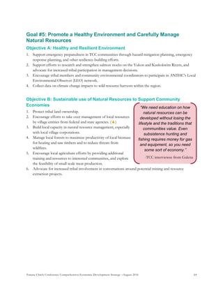 Tanana Chiefs Conference Comprehensive Economic Development Strategy –August 2016 64
“We need education on how
natural resources can be
developed without losing the
lifestyle and the traditions that
communities value. Even
subsistence hunting and
fishing requires money for gas
and equipment, so you need
some sort of economy.”
-TCC interviewee from Galena
Goal #5: Promote a Healthy Environment and Carefully Manage
Natural Resources
Objective A: Healthy and Resilient Environment
1. Support emergency preparedness in TCC communities through hazard mitigation planning, emergency
response planning, and other resilience-building efforts.
2. Support efforts to research and strengthen salmon stocks on the Yukon and Kuskokwim Rivers, and
advocate for increased tribal participation in management decisions.
3. Encourage tribal members and community environmental coordinators to participate in ANTHC’s Local
Environmental Observer (LEO) network.
4. Collect data on climate change impacts to wild resource harvests within the region.
Objective B: Sustainable use of Natural Resources to Support Community
Economies
1. Protect tribal land ownership.
2. Encourage efforts to take over management of local resources
by village entities from federal and state agencies. (▲)
3. Build local capacity in natural resource management, especially
with local village corporations.
4. Manage local forests to maximize productivity of local biomass
for heating and saw timbers and to reduce threats from
wildfires.
5. Encourage local agriculture efforts by providing additional
training and resources to interested communities, and explore
the feasibility of small scale meat production.
6. Advocate for increased tribal involvement in conversations around potential mining and resource
extraction projects.
 