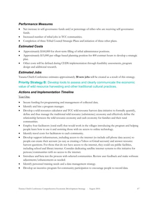 Tanana Chiefs Conference Comprehensive Economic Development Strategy - August 2016 67
Performance Measures
 Net increase in self-governance funds and/or percentage of tribes who are receiving self-governance
funds.
 Increased number of tribal jobs in TCC communities.
 Completion of three Tribal Council Strategic Plans and initiation of three other plans.
Estimated Costs
 Approximately $160,000 for short-term filling of tribal administrator positions.
 Approximately $15,000 per village-based planning position for 400 contract hours to develop a strategic
plan.
 Other costs will be defined during CEDS implementation through feasibility assessments, program
design and additional research.
Estimated Jobs
Tanana Chiefs Conference estimates approximately 30 new jobs will be created as a result of this strategy.
Priority Strategy B: Develop tools to assess and clearly communicate the economic
value of wild resource harvesting and other traditional cultural practices.
Actions and Implementation Timeline
Year One:
 Secure funding for programming and management of collected data.
 Identify and hire a program manager.
 Develop a wild resources calculator and TCC wild resource harvest data initiative to formally quantify,
define and thus manage the traditional wild resource (subsistence) economy and effectively define the
relationship between the wild resource economy and cash economy for families and their rural
communities.
 Employ four facilitators (rural staff) that would work in the villages introducing the program and helping
people learn how to use it and assisting those with no access to online technology.
 Identify travel costs for facilitators to each community.
 Develop support infrastructure, including access to the internet (to include cell phone data access) so
people can create their account (as easy as creating a Yahoo or Gmail account) and answer resource
harvest questions. For those that do not have access to the internet, they could use public facilities,
including school and library internet. Consider dedicating satellite internet systems to this initiative for
persons/communities with no access to the internet.
 Introduce and beta test the process with selected communities. Review user feedback and make software
adjustments/enhancements as needed.
 Identify personnel training needs and a data management strategy.
 Develop an incentive program for community participation to encourage people to record data.
 