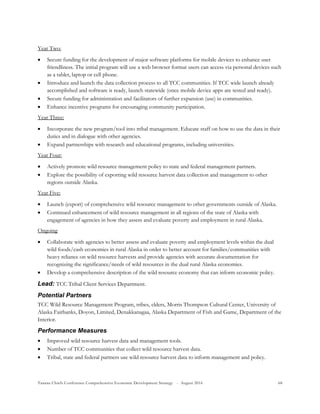Tanana Chiefs Conference Comprehensive Economic Development Strategy - August 2016 68
Year Two:
 Secure funding for the development of major software platforms for mobile devices to enhance user
friendliness. The initial program will use a web browser format users can access via personal devices such
as a tablet, laptop or cell phone.
 Introduce and launch the data collection process to all TCC communities. If TCC wide launch already
accomplished and software is ready, launch statewide (once mobile device apps are tested and ready).
 Secure funding for administration and facilitators of further expansion (use) in communities.
 Enhance incentive programs for encouraging community participation.
Year Three:
 Incorporate the new program/tool into tribal management. Educate staff on how to use the data in their
duties and in dialogue with other agencies.
 Expand partnerships with research and educational programs, including universities.
Year Four:
 Actively promote wild resource management policy to state and federal management partners.
 Explore the possibility of exporting wild resource harvest data collection and management to other
regions outside Alaska.
Year Five:
 Launch (export) of comprehensive wild resource management to other governments outside of Alaska.
 Continued enhancement of wild resource management in all regions of the state of Alaska with
engagement of agencies in how they assess and evaluate poverty and employment in rural Alaska.
Ongoing
 Collaborate with agencies to better assess and evaluate poverty and employment levels within the dual
wild foods/cash economies in rural Alaska in order to better account for families/communities with
heavy reliance on wild resource harvests and provide agencies with accurate documentation for
recognizing the significance/needs of wild resources in the dual rural Alaska economies.
 Develop a comprehensive description of the wild resource economy that can inform economic policy.
Lead: TCC Tribal Client Services Department.
Potential Partners
TCC Wild Resource Management Program, tribes, elders, Morris Thompson Cultural Center, University of
Alaska Fairbanks, Doyon, Limited, Denakkanagaa, Alaska Department of Fish and Game, Department of the
Interior.
Performance Measures
 Improved wild resource harvest data and management tools.
 Number of TCC communities that collect wild resource harvest data.
 Tribal, state and federal partners use wild resource harvest data to inform management and policy.
 