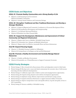 Tanana Chiefs Conference Comprehensive Economic Development Strategy – FINAL, August 2016 7
CEDS Goals and Objectives
GOAL #1: Promote Healthy Communities and a Strong Quality of Life
 Objective A: Self-Sustaining Local Governments
Objective B: Healthy Communities
 Objective C: Strong Cultural Traditions and Community Heritage
GOAL #2: Strengthen Traditional and Non-Traditional Businesses and Develop a
Stronger Workforce
 Objective A: Improved Regional and Community Coordination on Economic Development Efforts
 Objective B: Thriving Business Development and Entrepreneurship
 Objective C: An Educated, Motivated Workforce
 Objective D: Residents have Basic Financial Skills
GOAL #3: Support the Development, Maintenance and Improvement of Critical
Community and Regional Infrastructure
 Objective A: Region-wide Access to Reliable, Affordable Energy Sources
 Objective B: Communities have Adequate and Reliable Infrastructure
 Objective C: Region-wide, Cost Effective, Sustainable Water and Sewer Infrastructure
Goal #4: Expand Housing Supply
 Objective A: Affordable Housing Available for All Residents
 Objective B: Existing Homes in the Region are Safe and Well-Maintained
Goal #5: Promote a Healthy Environment and Carefully Manage Natural
Resources
 Objective A: Healthy and Resilient Environment
 Objective B: Sustainable use of Natural Resources to Support Community Economies
CEDS Priority Strategies
 Priority Strategy A: Move forward with self-governance efforts and independent control of tribal funds.
 Priority Strategy B: Develop tools to assess and clearly communicate the economic value of wild resource
harvesting and other traditional cultural practices.
 Priority Strategy C: Collaborate region wide to build on current and emerging business opportunities.
 Priority Strategy D: Expand existing education and workforce development opportunities.
 Priority Strategy E: Implement energy efficiency improvements and alternative energy systems.
 Priority Strategy F: Expand community infrastructure to support increased viability of local jobs.
 Priority Strategy G: Improve transportation routes and expedite delivery of goods and quality services to
TCC communities.
 Priority Strategy H: Increase availability of affordable housing.
 