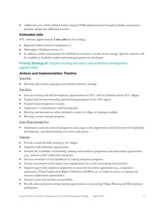 Tanana Chiefs Conference Comprehensive Economic Development Strategy - August 2016 71
 Additional costs will be defined further during CEDS implementation through feasibility assessments,
program design and additional research.
Estimated Jobs
TCC estimates approximately 2 new jobs for this strategy.
 Regional Timber/Gravel Coordinator (1).
 Marketplace Challenge winner (1).
 In addition, timber and mining jobs will likely be created as a result of this strategy. Specific estimates will
be available as feasibility studies and training programs are developed.
Priority Strategy D: Expand existing education and workforce development
opportunities.
Actions and Implementation Timeline
Year One:
 Develop and conduct ongoing cross cultural sensitivity training.
Year Two:
 Increase training and skill development opportunities for TCC staff in Fairbanks and in TCC villages.
 Expand and develop internship and mentoring programs in the TCC region.
 Expand career progression systems.
 Implement a comprehensive staff training plan.
 Develop and maintain an online descriptive matrix by village of trainings available.
 Develop a youth outreach program.
Years Three through Five
 Implement youth ran outreach program to encourage youth employment and involvement for leadership
development, specialized training and career exploration.
Ongoing
 Provide vocational skills training in the villages.
 Expand youth leadership opportunities.
 Increase the availability of internship, training and workforce preparation and mentorship opportunities
(e.g., summer youth employment program).
 Increase awareness of and enrollment in existing education programs.
 Ensure new projects in the region have requirements for on-the-job-training and local hire.
 Support region wide adoption/adaptation of successful local labor agreements (e.g., cooperative
agreements, Tribal Employment Rights Ordinances [TERO], etc.) to improve access to training and
increase employment opportunities.
 Increase union and member accountability.
 Provide advanced grant writing training opportunities to reoccurring Village Planning and Development
participants.
 