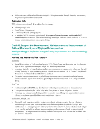 Tanana Chiefs Conference Comprehensive Economic Development Strategy - August 2016 73
 Additional costs will be defined further during CEDS implementation through feasibility assessments,
program design and additional research.
Estimated Jobs
TCC estimates approximately 12 new jobs for this strategy:
 Interns (four per year)
 Grant Writers (five per year)
 Community Planners (three per year)
 In addition, TCC T estimates approximately 50 percent of currently-vacant positions in TCC
communities will be filled as a result of this strategy. Other job estimates will be refined as TCC moves
forward with implementation and program design.
Goal #3 Support the Development, Maintenance and Improvement of
Critical Community and Regional Infrastructure
Priority Strategy E: Implement energy efficiency improvements and alternative energy
systems.
Actions and Implementation Timeline
Year One:
 Sign a Memorandum of Understanding between TCC, Alaska Power and Telephone and Northway to
begin to work together on funding for design and permitting of interties.
 Investigate feasibility of expanding interties between communities to create a more robust grid that will
increase feasibility of larger renewable projects. Possible interties include Tok to Golden Valley Electric
Association, Northway to Tok and Bettles to Allakaket.
 Encourage communities to instate new building construction energy codes so that all new housing
constructed in the region meet or exceed specified performance metrics such as an Energy Use Index
(EUI).
Year Two:
 Seek financing from USDA Rural Development for loan/grant combinations to finance interties.
 Leverage existing funding for 7-Mile Ridge wind farm project to secure full project amount.
 Encourage and educate to small village utilities to consider consolidating into larger entities to create
efficiencies, reduce costs and build stronger management capacity.
Years Three through Five:
 Work with small stand-alone utilities to develop an electric utility cooperative that can effectively
streamline operational costs, improve service and reduce emergencies and electrical outages. The
establishment of a small, progressive utility cooperative in the interior of Alaska will allow small villages
to join together and achieve reduced rates through increased economies of scale in operations and
management. The cooperative will eventually fund itself through the more efficient use of electric rates
and increased collections.
 