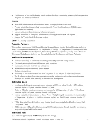 Tanana Chiefs Conference Comprehensive Economic Development Strategy - August 2016 74
 Development of successfully funded intertie projects. Facilitate cost sharing between tribal transportation
programs and intertie construction.
Ongoing
 Work with communities to install biomass district heating systems to offset diesel.
 Provide technical assistance to help communities with Power Cost Equalization (PCE) Program
applications and reporting.
 Increase utilization of existing energy efficiency programs.
 Support installation of solar panel infrastructure for utility grids in all TCC sub-regions.
 Support the Yerrick Creek Hydropower project.
Lead: TCC Energy Department
Potential Partners
Tribes, village corporations, Cold Climate Housing Research Center, Interior Regional Housing Authority,
Alaska Housing Finance Corporation, U.S. Department of Energy, U.S. Department of Housing and Urban
Development, USDA Rural Development, Alaska Village Electric Cooperative (AVEC), Alaska Power and
Telephone, Alaska Energy Authority and the Alaska Industrial Development and Export Authority.
Performance Measures
 Increased percentage of community electricity generated by renewable energy sources.
 Decreased percentage of household income spent on energy.
 Decreased community electricity and utility costs.
 Reduced frequency of community power outages.
 Reduction in diesel use.
 Percentage of new homes that use less than 150 gallons of fuel per year of firewood equivalent.
 The development of rural electric consortia to streamline business operations, increase maintenance
oversight and increase utility spending on infrastructure development.
Estimated Costs
 Northway to Tok intertie: construction cost estimated at $150k per mile x 50 miles = $7.5 million;
estimated payback: 20 years, estimated timeline 1-5 years.
 Bettles to Allakaket intertie: construction cost estimated at $250k per mile x 50 miles = $15 million;
estimated payback: 45 years, estimated timeline 10-20 years.
 General Valley Electric Association to Alaska Power + Telephone grid: construction cost estimated at
$150k per mile x 30 miles = $4.5 million; estimated payback less than 10 years; estimated timeline 1-5
years.
 7-Mile Ridge wind farm: $10 million; some funding already secured, including $3 million from a High
Energy Cost Grant.
 Additional costs will be defined further during CEDS implementation through feasibility assessments,
program design and additional research.
Estimated Jobs
TCC estimates approximately 50-100 new jobs for this strategy:
 
