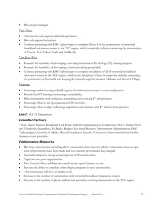 Tanana Chiefs Conference Comprehensive Economic Development Strategy - August 2016 76
 Hire project manager.
Year Three:
 Advertise for sub-regional technician positions.
 Hire sub-regional technician.
 Continue partnering with DRS Technologies to complete Phase 4 of the construction of terrestrial
broadband microwave towers in the TCC region, which tentatively includes connecting the communities
of Venetie, Fort Yukon, Circle and Chalkytsik.
Year Four/Five
 Research the feasibility of developing a traveling Information Technology (IT) training program.
 Research the feasibility of developing a rural networking group/club.
 Continue partnering with DRS Technologies to complete installation of all 28 terrestrial broadband
microwave towers in the TCC region, which in the final phase (Phase 6) tentatively includes connecting
the community of Evansville and looping the network together between Allakaket and Steven’s Village.
Ongoing:
 Encourage online learning to build capacity for telecommunication/remote employment.
 Provide local IT training to encourage sustainability.
 Help communities with setting up, maintaining and servicing IT infrastructure.
 Encourage tribes to set up organizational IT networks.
 Encourage tribes to align technology acquisition and structure with IT industry best practices.
Lead: TCC IT Department
Potential Partners
Tribes, Native Nations Broadband Task Force, Federal Communications Commission (FCC), Alaska Power
and Telephone, Quantillion, TelAlaska, Hughes Net, Small Business Development Administration, DRS
Technologies, University of Alaska, Doyon Foundation, Excede, Verizon and other terrestrial and satellite
internet service providers.
Performance Measures
 Develop a data baseline including which communities have internet, which communities have set ups,
what improvements have been made and how internet performance has changed.
 Successful adoption, set-up and completion of IT infrastructure.
 Apply for two grant opportunities.
 Two Council offices will have increased internet speed/internet access.
 Increase the ability to complete online degree programs in rural communities.
 One community will have an internet cafe.
 Increase in the number of communities with terrestrial broadband microwave towers.
 Increase in the number of phone and internet providers servicing communities in the TCC region.
 