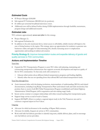 Tanana Chiefs Conference Comprehensive Economic Development Strategy - August 2016 77
Estimated Costs
 IT Project Manager: $100,000
 Sub-regional IT Technicians: $80,000/job (six positions)
 $1 million per terrestrial broadband microwave tower.
 Additional costs will be defined further during CEDS implementation through feasibility assessments,
program design and additional research.
Estimated Jobs
TCC estimates approximately seven new jobs for this strategy.
 Project Manager (1)
 Sub-regional Technician (6)
 In addition to the jobs mentioned above, better access to affordable, reliable internet will improve the
ease of doing business in the region. This strategy opens up opportunities for residents to generate new
businesses online and apply for telecommuting jobs, thereby increasing access to employment
opportunities and resulting in indirect job creation.
Priority Strategy G: Improve transportation routes and expedite delivery of goods and
quality services to TCC communities.
Actions and Implementation Timeline
Year One:
 Expand the TCC Transportation Program to assist TCC tribes with planning, maintaining and
constructing transportation infrastructure that supports economic development and improves quality of
life for TCC communities. To that end, work with contractor to:
○ Educate tribal entities about different federal transportation programs and funding eligibility.
○ Identify tribes that are not spending down their allotted BIA and related transportation funds.
Year Two through Five:
 Assist interested tribes with developing resolutions, memorandums of understanding (MOAs) and related
documentation, including Long Range Transportation Plans (and related roads and trails inventories) that
position them to receive both BIA Tribal Transportation Program (established) and Federal Highway
Administration Tribal Program (still in negotiation and rule-making stage) funds.
 Secure service contract or compact relationships with tribes toward reaching their transportation goals.
 Support barge service at end of road to Tanana.
 Support DOT&PF efforts to conduct a regional airport study in the Tok/Tanacross area and to
construct a regional airport in Fort Yukon.
Ongoing
 Advocate for tribal involvement in the awarding of Bypass Mail contracts.
 Advocate for reliable, frequent air service to TCC communities.
 Work with bulk fuel delivery providers to identify long-term, reliable delivery plans, and/or encourage
new fuel delivery service providers.
 