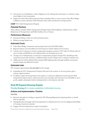 Tanana Chiefs Conference Comprehensive Economic Development Strategy - August 2016 78
 Increase the use of backhauls to reduce shipping costs by utilizing discounted space on otherwise empty
return flights to hub communities.
 Support the Yukon River Reconnaissance Study, including efforts to assess current Yukon River Bridge
conditions, current and future traffic demands, safety needs and alternate crossing locations.
Lead: TCC Tribal Transportation Program
Potential Partners
Tribes, Bureau of Indian Affairs Transportation Program Staff, Federal Highways Administration, Alaska
Department of Transportation and Public Facilities, City of Tanana.
Performance Measures
 Increased funding to tribes for roads and trails projects.
 Reduced average freight costs.
Estimated Costs
 Yukon River Bridge construction and associated road work: $150-$200 million.
 Regional Airport costs: $35 million for Tok/Tanacross and $16 million for Fort Yukon.
 Annual cost of contractor to increase transportation program outreach to TCC tribes: $7,330 per tribe for
up to six tribes and $6,000 for each additional tribe, not including travel costs.
 Average cost of administering a community’s transportation program through TCC: $32,000 per tribe
(actual amount per tribe decreases as additional tribes join the compact due to reduced overhead costs).
 Additional costs will be defined further during CEDS implementation through feasibility assessments,
program design and additional research.
Estimated Jobs
TCC estimates approximately two new jobs for this strategy:
 Expanding the TCC Transportation Program will result in the creation of one new position, plus a
contract support position.
 In addition, improved transportation in the region is a catalyst for additional economic growth. With
transportation improvements, markets becomes more accessible and it becomes more affordable to move
goods, supplies and people, thereby reducing barriers to development and trade.
Goal #4 Expand Housing Supply
Priority Strategy H: Increase availability of affordable housing.
Actions and Implementation Timeline
Year One:
 Research and apply for funding to expand the TCC Planning Department’s planning efforts to include
land use planning.
 Strategically plan and engage with local organizations to help decrease the costs for shipping and handling
of housing construction materials.
 Engage with local organizations to plan a housing fair.
 