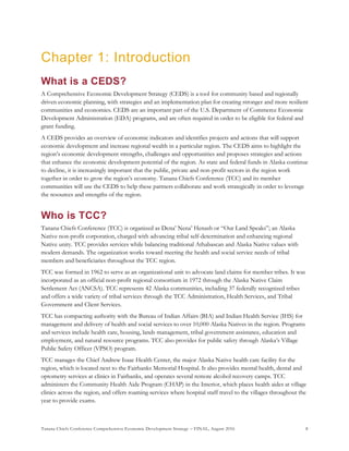 Tanana Chiefs Conference Comprehensive Economic Development Strategy – FINAL, August 2016 8
Chapter 1: Introduction
What is a CEDS?
A Comprehensive Economic Development Strategy (CEDS) is a tool for community based and regionally
driven economic planning, with strategies and an implementation plan for creating stronger and more resilient
communities and economies. CEDS are an important part of the U.S. Department of Commerce Economic
Development Administration (EDA) programs, and are often required in order to be eligible for federal and
grant funding.
A CEDS provides an overview of economic indicators and identifies projects and actions that will support
economic development and increase regional wealth in a particular region. The CEDS aims to highlight the
region’s economic development strengths, challenges and opportunities and proposes strategies and actions
that enhance the economic development potential of the region. As state and federal funds in Alaska continue
to decline, it is increasingly important that the public, private and non-profit sectors in the region work
together in order to grow the region’s economy. Tanana Chiefs Conference (TCC) and its member
communities will use the CEDS to help these partners collaborate and work strategically in order to leverage
the resources and strengths of the region.
Who is TCC?
Tanana Chiefs Conference (TCC) is organized as Dena’ Nena’ Henash or “Our Land Speaks”; an Alaska
Native non-profit corporation, charged with advancing tribal self-determination and enhancing regional
Native unity. TCC provides services while balancing traditional Athabascan and Alaska Native values with
modern demands. The organization works toward meeting the health and social service needs of tribal
members and beneficiaries throughout the TCC region.
TCC was formed in 1962 to serve as an organizational unit to advocate land claims for member tribes. It was
incorporated as an official non-profit regional consortium in 1972 through the Alaska Native Claim
Settlement Act (ANCSA). TCC represents 42 Alaska communities, including 37 federally recognized tribes
and offers a wide variety of tribal services through the TCC Administration, Health Services, and Tribal
Government and Client Services.
TCC has compacting authority with the Bureau of Indian Affairs (BIA) and Indian Health Service (IHS) for
management and delivery of health and social services to over 10,000 Alaska Natives in the region. Programs
and services include health care, housing, lands management, tribal government assistance, education and
employment, and natural resource programs. TCC also provides for public safety through Alaska’s Village
Public Safety Officer (VPSO) program.
TCC manages the Chief Andrew Isaac Health Center, the major Alaska Native health care facility for the
region, which is located next to the Fairbanks Memorial Hospital. It also provides mental health, dental and
optometry services at clinics in Fairbanks, and operates several remote alcohol recovery camps. TCC
administers the Community Health Aide Program (CHAP) in the Interior, which places health aides at village
clinics across the region, and offers roaming services where hospital staff travel to the villages throughout the
year to provide exams.
 