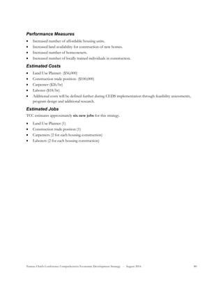 Tanana Chiefs Conference Comprehensive Economic Development Strategy - August 2016 80
Performance Measures
 Increased number of affordable housing units.
 Increased land availability for construction of new homes.
 Increased number of homeowners.
 Increased number of locally trained individuals in construction.
Estimated Costs
 Land Use Planner- ($56,000)
 Construction trade position- ($100,000)
 Carpenter-($26/hr)
 Laborer-($18/hr)
 Additional costs will be defined further during CEDS implementation through feasibility assessments,
program design and additional research.
Estimated Jobs
TCC estimates approximately six new jobs for this strategy.
 Land Use Planner (1)
 Construction trade position (1)
 Carpenters (2 for each housing construction)
 Laborers (2 for each housing construction)
 