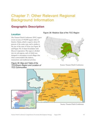 Tanana Chiefs Conference Comprehensive Economic Development Strategy - August 2016 81
Figure 38: Relative Size of the TCC Region
Source: Tanana Chiefs Conference
Chapter 7: Other Relevant Regional
Background Information
Geographic Description
Location
The Tanana Chiefs Conference (TCC) region
covers an area of 194,500 square miles in
Interior Alaska, which is equal to about 30
percent of the entire state, and is similar to
the size of the state of Texas (see Figure 38
and Figure 39). It shares boundaries with
Doyon Corporation. The region is divided
into six sub-regions, each of which was
designed to encompass several villages that
share commonalities like dialects,
mannerisms and traditional activities.
Figure 39: Map and Table of the
TCC/Doyon Region and Location of
TCC Communities
Source: Tanana Chiefs Conference
 