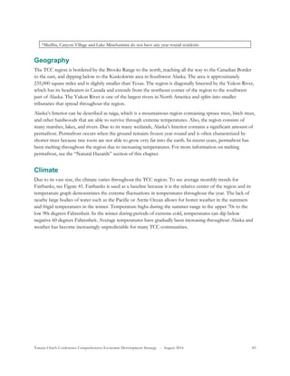 Tanana Chiefs Conference Comprehensive Economic Development Strategy - August 2016 83
*Medfra, Canyon Village and Lake Minchumina do not have any year-round residents
Geography
The TCC region is bordered by the Brooks Range to the north, reaching all the way to the Canadian Border
to the east, and dipping below to the Kuskokwim area in Southwest Alaska. The area is approximately
235,000 square miles and is slightly smaller than Texas. The region is diagonally bisected by the Yukon River,
which has its headwaters in Canada and extends from the northeast corner of the region to the southwest
part of Alaska. The Yukon River is one of the largest rivers in North America and splits into smaller
tributaries that spread throughout the region.
Alaska’s Interior can be described as taiga, which is a mountainous region containing spruce trees, birch trees,
and other hardwoods that are able to survive through extreme temperatures. Also, the region consists of
many marshes, lakes, and rivers. Due to its many wetlands, Alaska’s Interior contains a significant amount of
permafrost. Permafrost occurs when the ground remains frozen year-round and is often characterized by
shorter trees because tree roots are not able to grow very far into the earth. In recent years, permafrost has
been melting throughout the region due to increasing temperatures. For more information on melting
permafrost, see the “Natural Hazards” section of this chapter.
Climate
Due to its vast size, the climate varies throughout the TCC region. To see average monthly trends for
Fairbanks, see Figure 41. Fairbanks is used as a baseline because it is the relative center of the region and its
temperature graph demonstrates the extreme fluctuations in temperatures throughout the year. The lack of
nearby large bodies of water such as the Pacific or Arctic Ocean allows for hotter weather in the summers
and frigid temperatures in the winter. Temperature highs during the summer range in the upper 70s to the
low 90s degrees Fahrenheit. In the winter during periods of extreme cold, temperatures can dip below
negative 60 degrees Fahrenheit. Average temperatures have gradually been increasing throughout Alaska and
weather has become increasingly unpredictable for many TCC communities.
 