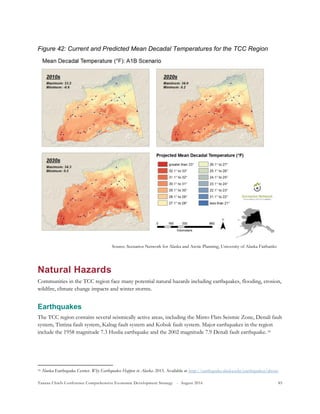 Tanana Chiefs Conference Comprehensive Economic Development Strategy - August 2016 85
Figure 42: Current and Predicted Mean Decadal Temperatures for the TCC Region
Natural Hazards
Communities in the TCC region face many potential natural hazards including earthquakes, flooding, erosion,
wildfire, climate change impacts and winter storms.
Earthquakes
The TCC region contains several seismically active areas, including the Minto Flats Seismic Zone, Denali fault
system, Tintina fault system, Kaltag fault system and Kobuk fault system. Major earthquakes in the region
include the 1958 magnitude 7.3 Huslia earthquake and the 2002 magnitude 7.9 Denali fault earthquake.15F
16
16 Alaska Earthquake Center. Why Earthquakes Happen in Alaska. 2015. Available at http://earthquake.alaska.edu/earthquakes/about.
Source: Scenarios Network for Alaska and Arctic Planning, University of Alaska Fairbanks
 