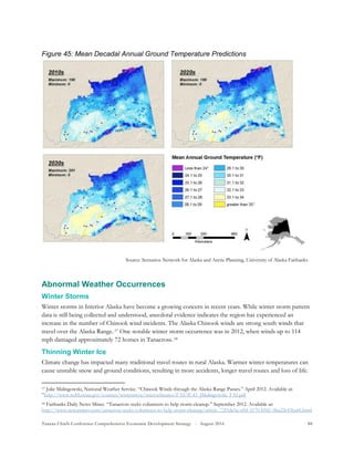 Tanana Chiefs Conference Comprehensive Economic Development Strategy - August 2016 88
Figure 45: Mean Decadal Annual Ground Temperature Predictions
Abnormal Weather Occurrences
Winter Storms
Winter storms in Interior Alaska have become a growing concern in recent years. While winter storm pattern
data is still being collected and understood, anecdotal evidence indicates the region has experienced an
increase in the number of Chinook wind incidents. The Alaska Chinook winds are strong south winds that
travel over the Alaska Range.16F
17 One notable winter storm occurrence was in 2012, when winds up to 114
mph damaged approximately 72 homes in Tanacross.17F
18
Thinning Winter Ice
Climate change has impacted many traditional travel routes in rural Alaska. Warmer winter temperatures can
cause unstable snow and ground conditions, resulting in more accidents, longer travel routes and loss of life.
17 Julie Malingowski, National Weather Service. “Chinook Winds through the Alaska Range Passes.” April 2012. Available at:
”http://www.wdtb.noaa.gov/courses/winterawoc/microclimates/FAI/IC43_JMalingowski_FAI.pdf
18 Fairbanks Daily News Miner. “Tanacross seeks volunteers to help storm cleanup.” September 2012. Available at:
http://www.newsminer.com/tanacross-seeks-volunteers-to-help-storm-cleanup/article_72f1de5a-ef6f-5170-b9d1-0ba22e436a66.html
Source: Scenarios Network for Alaska and Arctic Planning, University of Alaska Fairbanks
 