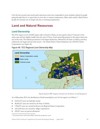 Tanana Chiefs Conference Comprehensive Economic Development Strategy - August 2016 89
Over the last several years, local search and rescue crews have responded to more incidents related to people
going through thin ice or open holes in rivers due to warmer temperatures. Many trails used by Alaska Native
people for centuries are no longer safe due to warming temperatures.
Land and Natural Resources
Land Ownership
The TCC region covers 235,000 square miles in Interior Alaska, an area equal to about 37 percent of the
entire state and just slightly smaller than the state of Texas. Land ownership patterns in the region mirror the
rest of the state. The federal government is the largest landowner, followed by the State of Alaska, and then,
collectively, the largest private land owners – the Alaska Native Claims Settlement Act (ANCSA) Native
Corporations (see Figure 46).
Figure 46: TCC Regional Land Ownership Map
As of December 2015, the distribution of land ownership by acre for the region is as follows: 18F
19
 63,212,373 acres are federally owned.
 48,443,527 acres are owned by the State of Alaska.
 7,922,107 acres are owned by Doyon, the Regional Native Corporation.
 3,613,434 acres are owned by village corporations.
 229,857 acres are private allotments.
19 The data presented is derived from BLM’s spatial data management system.
Map developed by PDC Engineers with data from the Bureau of Land Management
 