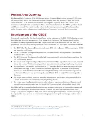 Tanana Chiefs Conference Comprehensive Economic Development Strategy – FINAL, August 2016 9
Project Area Overview
The Tanana Chiefs Conference 2016-2020 Comprehensive Economic Development Strategy (CEDS) covers
the Interior Alaska region, with the exception of the Fairbanks North Star Borough (FNSB). The FNSB
creates their own CEDS; the most recent version was completed in January 2016.1F
2 The Tanana Chiefs
Conference outlining borders were set by the Alaska Native Claims Settlement Act (ANCSA) and are shared
with Doyon, Limited. This plan is intended to benefit all residents, communities, and Athabascan tribes
within the region as they make progress towards their rural community economic development goals.
Development of the CEDS
Many people contributed to this plan. Outlined below are the main steps in the TCC CEDS planning process.
The CEDS was developed with assistance from Agnew::Beck Consulting, PDC Engineers and Northern
Economics. Working in partnership with TCC villages, business leaders, stakeholder and TCC staff, the
project team conducted the following activities to collect information and develop the content for this CEDS:
 The TCC Tribal Development Director sent a letter to TCC tribes in January 2015 introducing the CEDS
and requesting participation.
 The TCC Economic Development Specialist held four teleconference meetings with CEDS committee
members in 2015 and 2016.
 The TCC Economic Development Specialist held conversations with sub-regional representatives at the
July 2015 Planning Summit.
 The project team compiled background data on communities and the region from various local, state and
federal data sources, TCC departments, and from relevant community and regional planning documents.
 A regional survey was designed and distributed to TCC members. Residents were able to respond either
online or via hard copy. In order to ensure elders had the opportunity to participate in the planning
process, TCC staff visited the homes of elders during routine village visits to deliver hard copy versions
of the survey. The survey was open through the end of March 2016. In total, 347 residents responded to
the survey.
 The project team conducted interviews with tribal administrators, stakeholders and community leaders.
Overall, 19 interviews were completed during the planning process.
 The project team shared project information, collected survey responses and discussed the project and
potential contents with attendees and the Annual TCC Convention, held in Fairbanks in March 2016.
The CEDS will be reevaluated and undergo a complete update every five years as communities work toward
and meet their current goals. Communities will need to identify and develop revised objectives as times
change. Along with the completed CEDS, there will be annually updated appendices to report on changes in
the region and to make revisions as communities make progress on the goals and strategies outlined in the
CEDS.
2 The 2016 Fairbanks North Star Borough Comprehensive Economic Development Strategy is available here:
http://www.co.fairbanks.ak.us/mayor/Documents/FNSB%20CEDS%202016-Final.pdf
 