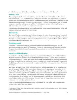 Tanana Chiefs Conference Comprehensive Economic Development Strategy - August 2016 90
 All subsurface areas below Doyon and village corporation land are owned by Doyon.19F
20
Federal Lands
The majority of federally owned lands in Interior Alaska have been set aside for public use. The National
Park Service and U.S. Fish and Wildlife Service manage over 40 million acres (approximately 33 percent of
the total land area) for resource protection, fish and wildlife conservation and recreation. The Bureau of Land
Management manages roughly 18 million acres (approximately 15 percent of the total land area) for multiple
use purposes including timber production, fish and wildlife, recreation, water and mining. Roughly two
million acres (one percent of the land area) is military owned.
Federally controlled lands include the Arctic National Wildlife Refuge, Kanuti National Wildlife Refuge and
the Gates of the Arctic National Park and Preserve.
State Lands
The State of Alaska owns significant land holdings throughout the region. Some state parks and recreational
areas exist in the Interior but most of Alaska’s state-owned recreation areas are located along the road system.
State park lands include the Steese National Conservation Area, the Yukon-Charley Rivers National Preserve
and the Chena River State Recreation Area.
Municipal Lands
Eighteen TCC communities have city governments in addition to local tribal government. The city
governments typically own land in the community. The State of Alaska oversees the Municipal Land Trust
Program, which holds land in trust for unorganized communities in the event they later elect to form a
municipality.
Native Corporation Lands
Doyon Limited is the Regional Native Corporation for Interior Alaska. Doyon is one of 13 Alaska Native
Regional Corporations established under ANCSA. Under the provisions of ANCSA, Doyon is entitled to
receive approximately 12.5 million acres across Interior Alaska, making Doyon the largest private landowner
in Alaska. To date, Doyon has received title to nearly 10 million acres, primarily around the 34 villages within
the TCC region. For more information on Doyon, please see the “Corporations and Associations” section in
this chapter.
The villages of Venetie, Arctic Village and Tetlin historically had reservation status but the status dissolved
with the passage of ANCSA. Unlike other villages, which are part of a larger regional corporation, the for-
profit villages of Venetie, Arctic Village, and Tetlin received fee simple title to their lands, giving them both
surface and subsurface rights. Venetie and Arctic Village have since transferred all of their corporation lands
to the Native Village of Venetie. The other villages in the Interior, recognized in ANCSA, have village for-
profit corporations but are different from the above three villages in that they own only a portion of the
entire land allocated to them. Of the remaining sections of land, the villages share ownership of various
surface and some subsurface rights with Doyon.
Figure 47 shows the total acreage for each village corporation in the TCC region. Most villages received
between 69,000 and 115,000 acres of land.
20 The villages of Venetie, Arctic Village, and Tetlin are an exception to this rule. For more information, see the “Native Corporation
Lands” section that follows.
 
