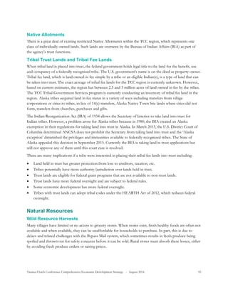 Tanana Chiefs Conference Comprehensive Economic Development Strategy - August 2016 92
Native Allotments
There is a great deal of existing restricted Native Allotments within the TCC region, which represents one
class of individually owned lands. Such lands are overseen by the Bureau of Indian Affairs (BIA) as part of
the agency’s trust functions.
Tribal Trust Lands and Tribal Fee Lands
When tribal land is placed into trust, the federal government holds legal title to the land for the benefit, use
and occupancy of a federally recognized tribe. The U.S. government’s name is on the deed as property owner.
Tribal fee land, which is land owned in fee simple by a tribe or an eligible Indian(s), is a type of land that can
be taken into trust. The exact acreage of tribal fee lands for the TCC region is currently unknown. However,
based on current estimates, the region has between 2.5 and 3 million acres of land owned in fee by the tribes.
The TCC Tribal Government Services program is currently conducting an inventory of tribal fee land in the
region. Alaska tribes acquired land in fee status in a variety of ways including transfers from village
corporations or cities to tribes, in lieu of 14(c) transfers, Alaska Native Town Site lands where cities did not
form, transfers from churches, purchases and gifts.
The Indian Reorganization Act (IRA) of 1934 allows the Secretary of Interior to take land into trust for
Indian tribes. However, a problem arose for Alaska tribes because in 1980, the BIA created an Alaska
exemption in their regulations for taking land into trust in Alaska. In March 2013, the U.S. District Court of
Columbia determined ANCSA does not prohibit the Secretary from taking land into trust and the ‘Alaska
exception’ diminished the privileges and immunities available to federally recognized tribes. The State of
Alaska appealed this decision in September 2015. Currently the BIA is taking land in trust applications but
will not approve any of them until this court case is resolved.
There are many implications if a tribe were interested in placing their tribal fee lands into trust including:
 Land held in trust has greater protection from loss to creditors, taxation, etc.
 Tribes potentially have more authority/jurisdiction over lands held in trust.
 Trust lands are eligible for federal grant programs that are not available to non-trust lands.
 Trust lands have more federal oversight and are subject to federal rules.
 Some economic development has more federal oversight.
 Tribes with trust lands can adopt tribal codes under the HEARTH Act of 2012, which reduces federal
oversight.
Natural Resources
Wild Resource Harvests
Many villages have limited or no access to grocery stores. When stores exist, fresh healthy foods are often not
available and when available, they can be unaffordable for households to purchase. In part, this is due to
delays and related challenges with the Bypass Mail system, which sometimes results in fresh produce being
spoiled and thrown out for safety concerns before it can be sold. Rural stores must absorb these losses, either
by avoiding fresh produce orders or raising prices.
 