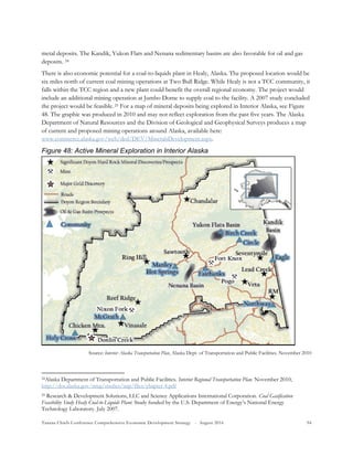 Tanana Chiefs Conference Comprehensive Economic Development Strategy - August 2016 94
metal deposits. The Kandik, Yukon Flats and Nenana sedimentary basins are also favorable for oil and gas
deposits. 23F
24
There is also economic potential for a coal-to-liquids plant in Healy, Alaska. The proposed location would be
six miles north of current coal mining operations at Two Bull Ridge. While Healy is not a TCC community, it
falls within the TCC region and a new plant could benefit the overall regional economy. The project would
include an additional mining operation at Jumbo Dome to supply coal to the facility. A 2007 study concluded
the project would be feasible.24F
25 For a map of mineral deposits being explored in Interior Alaska, see Figure
48. The graphic was produced in 2010 and may not reflect exploration from the past five years. The Alaska
Department of Natural Resources and the Division of Geological and Geophysical Surveys produces a map
of current and proposed mining operations around Alaska, available here:
www.commerce.alaska.gov/web/ded/DEV/MineralsDevelopment.aspx.
Figure 48: Active Mineral Exploration in Interior Alaska
Source: Interior Alaska Transportation Plan, Alaska Dept. of Transportation and Public Facilities. November 2010
24Alaska Department of Transportation and Public Facilities. Interior Regional Transportation Plan. November 2010;
http://dot.alaska.gov/nreg/studies/iatp/files/chapter-4.pdf
25 Research & Development Solutions, LLC and Science Applications International Corporation. Coal Gasification
Feasibility Study Healy Coal-to-Liquids Plant. Study funded by the U.S. Department of Energy’s National Energy
Technology Laboratory. July 2007.
Community
 