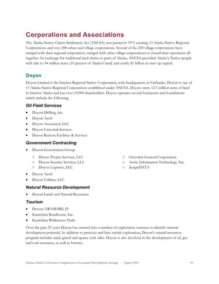 Tanana Chiefs Conference Comprehensive Economic Development Strategy - August 2016 95
Corporations and Associations
The Alaska Native Claims Settlement Act (ANCSA) was passed in 1971 creating 13 Alaska Native Regional
Corporations and over 200 urban and village corporations. Several of the 200 village corporations have
merged with their regional corporation, merged with other village corporations or closed their operations all
together. In exchange for traditional land claims to parts of Alaska, ANCSA provided Alaska’s Native people
with title to 44 million acres (10 percent of Alaska’s land) and nearly $1 billion in start-up capital.
Doyon
Doyon Limited is the Interior Regional Native Corporation, with headquarters in Fairbanks. Doyon is one of
13 Alaska Native Regional Corporations established under ANCSA. Doyon owns 12.5 million acres of land
in Interior Alaska and has over 19,000 shareholders. Doyon operates several businesses and foundations
which include the following:
Oil Field Services
 Doyon Drilling, Inc.
 Doyon Anvil
 Doyon Associated, LLC
 Doyon Universal Services
 Doyon Remote Facilities & Services
Government Contracting
 Doyon Government Group
○ Doyon Project Services, LLC
○ Doyon Security Services, LLC
○ Doyon Logistics, LLC
○ Cherokee General Corporation
○ Arctic Information Technology, Inc.
○ designDATA
 Doyon Anvil
 Doyon Utilities, LLC
Natural Resource Development
 Doyon Lands and Natural Resources
Tourism
 Doyon/ARAMARK JV
 Kantishna Roadhouse, Inc.
 Kantishna Wilderness Trails
Over the past 25 years Doyon has entered into a number of exploration ventures to identify mineral
development potential. In addition to precious and base metals exploration, Doyon's natural resources
program includes sand, gravel and quarry rock sales. Doyon is also involved in the development of oil, gas
and coal resources, as well as forestry.
 