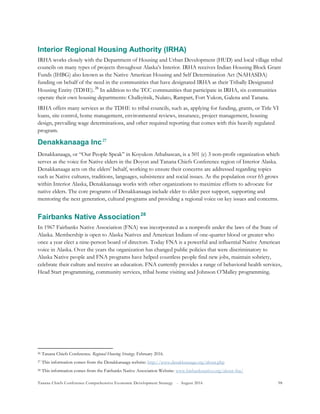 Tanana Chiefs Conference Comprehensive Economic Development Strategy - August 2016 98
Interior Regional Housing Authority (IRHA)
IRHA works closely with the Department of Housing and Urban Development (HUD) and local village tribal
councils on many types of projects throughout Alaska’s Interior. IRHA receives Indian Housing Block Grant
Funds (IHBG) also known as the Native American Housing and Self Determination Act (NAHASDA)
funding on behalf of the need in the communities that have designated IRHA as their Tribally Designated
Housing Entity (TDHE).25F
26
In addition to the TCC communities that participate in IRHA, six communities
operate their own housing departments: Chalkyitsik, Nulato, Rampart, Fort Yukon, Galena and Tanana.
IRHA offers many services as the TDHE to tribal councils, such as, applying for funding, grants, or Title VI
loans, site control, home management, environmental reviews, insurance, project management, housing
design, prevailing wage determinations, and other required reporting that comes with this heavily regulated
program.
Denakkanaaga Inc26F
27
Denakkanaaga, or “Our People Speak” in Koyukon Athabascan, is a 501 (c) 3 non-profit organization which
serves as the voice for Native elders in the Doyon and Tanana Chiefs Conference region of Interior Alaska.
Denakkanaaga acts on the elders’ behalf, working to ensure their concerns are addressed regarding topics
such as Native cultures, traditions, languages, subsistence and social issues. As the population over 65 grows
within Interior Alaska, Denakkanaaga works with other organizations to maximize efforts to advocate for
native elders. The core programs of Denakkanaaga include elder to elder peer support, supporting and
mentoring the next generation, cultural programs and providing a regional voice on key issues and concerns.
Fairbanks Native Association27F
28
In 1967 Fairbanks Native Association (FNA) was incorporated as a nonprofit under the laws of the State of
Alaska. Membership is open to Alaska Natives and American Indians of one-quarter blood or greater who
once a year elect a nine-person board of directors. Today FNA is a powerful and influential Native American
voice in Alaska. Over the years the organization has changed public policies that were discriminatory to
Alaska Native people and FNA programs have helped countless people find new jobs, maintain sobriety,
celebrate their culture and receive an education. FNA currently provides a range of behavioral health services,
Head Start programming, community services, tribal home visiting and Johnson O’Malley programming.
26 Tanana Chiefs Conference. Regional Housing Strategy. February 2016.
27 This information comes from the Denakkanaaga website: http://www.denakkanaaga.org/about.php
28 This information comes from the Fairbanks Native Association Website: www.fairbanksnative.org/about-fna/
 