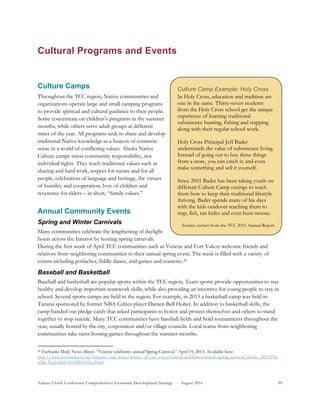 Tanana Chiefs Conference Comprehensive Economic Development Strategy - August 2016 99
Cultural Programs and Events
Culture Camps
Throughout the TCC region, Native communities and
organizations operate large and small camping programs
to provide spiritual and cultural guidance to their people.
Some concentrate on children’s programs in the summer
months, while others serve adult groups at different
times of the year. All programs seek to share and develop
traditional Native knowledge as a beacon of common
sense in a world of conflicting values. Alaska Native
Culture camps stress community responsibility, not
individual rights. They teach traditional values such as
sharing and hard work, respect for nature and for all
people, celebration of language and heritage, the virtues
of humility and cooperation, love of children and
reverence for elders – in short, “family values.”
Annual Community Events
Spring and Winter Carnivals
Many communities celebrate the lengthening of daylight
hours across the Interior by hosting spring carnivals.
During the first week of April TCC communities such as Venetie and Fort Yukon welcome friends and
relatives from neighboring communities to their annual spring event. The week is filled with a variety of
events including potlaches, fiddle dance, and games and contests.28F
29
Baseball and Basketball
Baseball and basketball are popular sports within the TCC region. Team sports provide opportunities to stay
healthy and develop important teamwork skills, while also providing an incentive for young people to stay in
school. Several sports camps are held in the region. For example, in 2015 a basketball camp was held in
Tanana sponsored by former NBA Celtics player Damen Bell Holter. In addition to basketball skills, the
camp handed out pledge cards that asked participants to honor and protect themselves and others to stand
together to stop suicide. Many TCC communities have baseball fields and hold tournaments throughout the
year, usually hosted by the city, corporation and/or village councils. Local teams from neighboring
communities take turns hosting games throughout the summer months.
29 Fairbanks Daily News-Miner. “Venetie celebrates annual Spring Carnival.” April 19, 2013. Available here:
http://www.newsminer.com/features/our_town/stories_of_our_town/venetie-celebrates-annual-spring-carnival/article_58953f56-
a98a-11e2-b6b0-0019bb30f31a.html
Culture Camp Example: Holy Cross
In Holy Cross, education and tradition are
one in the same. Thirty-seven students
from the Holy Cross school get the unique
experience of learning traditional
subsistence hunting, fishing and trapping
along with their regular school work.
Holy Cross Principal Jeff Bader
understands the value of subsistence living.
Instead of going out to buy these things
from a store, you can catch it; and even
make something and sell it yourself.
Since 2001 Bader has been taking youth on
different Culture Camp outings to teach
them how to keep their traditional lifestyle
thriving. Bader spends many of his days
with the kids outdoors teaching them to
trap, fish, tan hides and even hunt moose.
Source: extract from the TCC 2015 Annual Report
 
