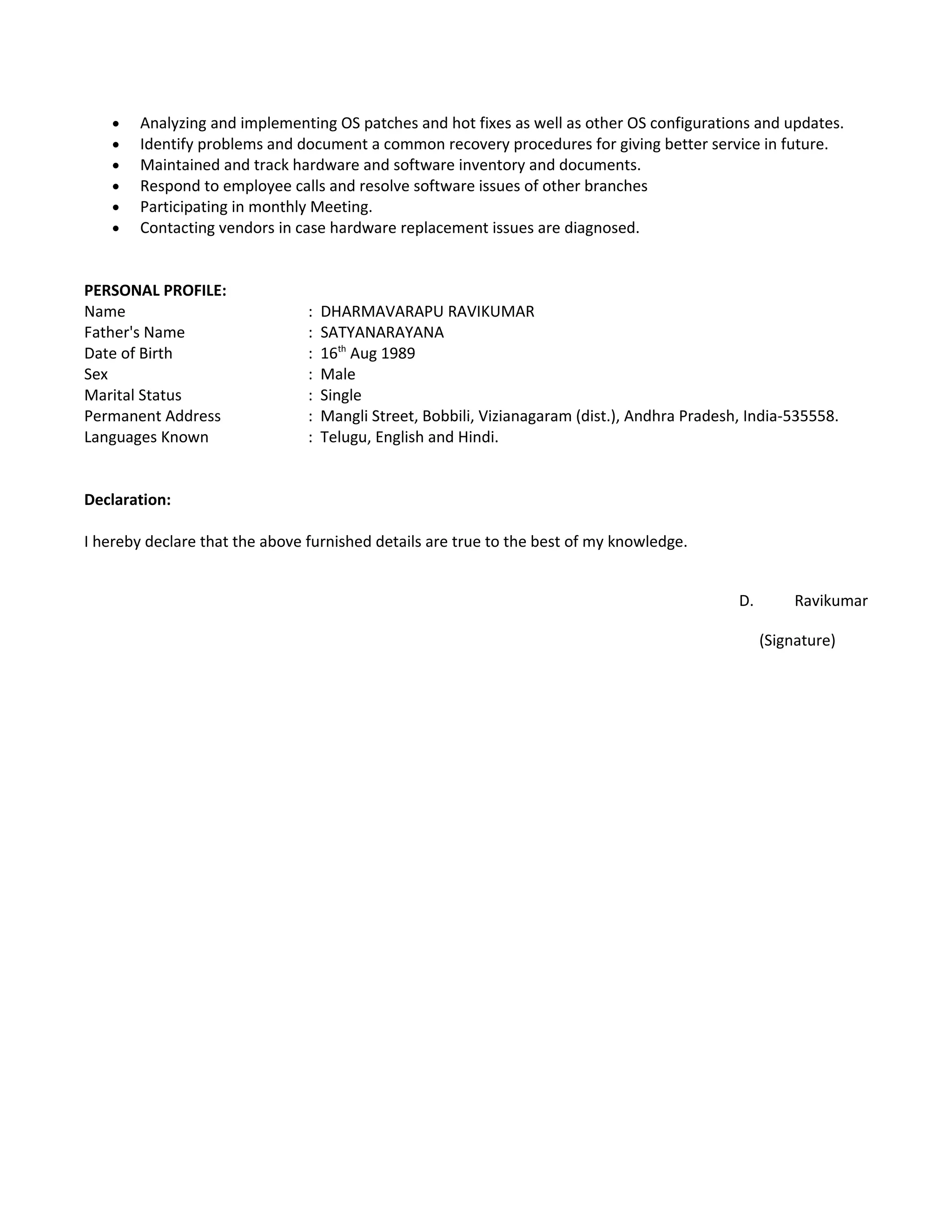 • Analyzing and implementing OS patches and hot fixes as well as other OS configurations and updates.
• Identify problems and document a common recovery procedures for giving better service in future.
• Maintained and track hardware and software inventory and documents.
• Respond to employee calls and resolve software issues of other branches
• Participating in monthly Meeting.
• Contacting vendors in case hardware replacement issues are diagnosed.
PERSONAL PROFILE:
Name : DHARMAVARAPU RAVIKUMAR
Father's Name : SATYANARAYANA
Date of Birth : 16th
Aug 1989
Sex : Male
Marital Status : Single
Permanent Address : Mangli Street, Bobbili, Vizianagaram (dist.), Andhra Pradesh, India-535558.
Languages Known : Telugu, English and Hindi.
Declaration:
I hereby declare that the above furnished details are true to the best of my knowledge.
D. Ravikumar
(Signature)
 