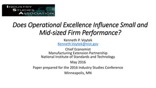 Does Operational Excellence Influence Small and
Mid-sized Firm Performance?
Kenneth P. Voytek
Kenneth.Voytek@nist.gov
Chief Economist
Manufacturing Extension Partnership
National Institute of Standards and Technology
May 2016
Paper prepared for the 2016 Industry Studies Conference
Minneapolis, MN
 