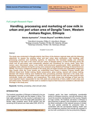 Global Journal of Food Science and Technology
Full Length Research Paper
Handling, processing and marketing of cow milk in
urban and peri urban area of Dangila Town, Western
Amhara Region, Ethiopia
Bekele Aysheshim1*
, Fekadu Beyene2
and Mitiku Eshetu3
1
Arba Minch University, POBox 21, Arba Minch, Ethiopia
2
Wollega University President, PO Box 395, Nekemte, Ethiopia
3
Haramaya University, PO Box 138, Haramaya, Ethiopia
Accepted 12 June, 2015
Abstract
The study was conducted in Dangila district, Awi Zone of the Amhara regional state with the following
objectives: to assess the existing urban and peri urban dairy production, milk handling, milk
processing practices and marketing systems; to determine the microbial quality and chemical
composition of raw milk in the urban and peri urban of Dangila district. A total of 90 Dairy farms (45
urban and 45 peri-urban) were purposively selected and considered for survey study. Dairy farm
owners were interviewed using a pre tested semi-structured questionnaire. Both quantitative and
qualitative data collected during the survey were analysed using Statistical Package for Social Sciences
(SPSS). The local or indigenous breeds in the study area are fogera breeds and unidentified indigenous
zebu breeds while the cross breeds are unidentified local breed X Holstein Friesian breeds with
different blood level. Butter making, Butter preservation, ghee making, ripened soft cheese making,
blended soft cheese making were traditional dairy processing practices observed in the study area.
Marketing channels or sale outlets in both urban and peri-urban areas for milk and milk products were
individuals, hotels and cafeteria, and cooperatives. This study shows that shortage of feed was the
most important factor responsible for low milk yield and productivity of dairy cattle in both urban and
peri-urban areas. Therefore, further work is needed to improve feed resources available to alleviate feed
shortage in the study area.
Keywords: Handling, processing, urban and peri urban.
INTRODUCTION
The livestock population of Ethiopia is believed to be one
of the largest in the world and the largest in Africa. The
total cattle population for the country is estimated to be
about 53.99 million. Out of this total cattle population, the
female cattle constitute about 55.48 percent and the
remaining 44.52 percent are male cattle (CSA, 2012/13).
Corresponding author. E-mail: bekele202@gmail.com
Livestock sector has been contributing considerable
portion to Ethiopia’s economy, and still promising to rally
round the economic development of the country. Despite
its huge number, the livestock sub-sector in Ethiopia is
less productive in general, and compared to its potential,
the direct contribution to the national economy is limited.
The poor genetic potential for productive traits, in
combination with the sub-standard feeding, health care
and management practices that animals are exposed to
are the main contributors to the low productivity (Zegeye,
ISSN: 2408-5472 Vol. 3 (3), pp. 159-174, June, 2015.
© Global Science Research Journals
http://www.globalscienceresearchjournals.org/
 