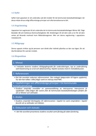 3
1.3 Syfte
Syftet med uppsatsen är att undersöka vad det innebär för de kommunala bostadsaktiebolagen när
dessa måste drivas enligt affärsmässiga principer och vilka konsekvenserna blir.
1.4 Avgränsning
Uppsatsen har avgränsats till att undersöka de tre kommunala bostadsaktiebolagen Mimer AB, Telge
Bostäder AB och Eskilstuna Kommunfastigheter AB. Anledningen till att dem valts ut är för att dem
verkar på liknande marknad inom Mälardalsregionen. Mer om denna avgränsning i uppsatsens
metodavsnitt.
1.5 Målgrupp
Denna uppsats inriktar sig de personer som direkt eller indirekt påverkas av den nya lagen, för att
öka förståelsen för vad den innebär.
1.6 Disposition
2. Metod
• I metoden beskrivs studiens tillvägagångssätt för undersökningen, typ av undersökning
samt beskrivning av urval och datainsamling. Kaptlet avslutas med en metoddiskussion.
3. Referensram
• Det här avsnittet redovisar referensramen. Den redogör bakgrunden till lagens uppkomst,
hur den kan tolkas i olika frågor samt en intervju med PWC.
4. Uppfattningar om affärsmässiga principer i tre kommunala
bostadsaktiebolag
• Studiens empiridel innehåller en sammanställning av intervjuerna. Intervjuerna är
uppdelade i olika frågor där svaren från de kommunala bostadsaktiebolagen jämförs för
att se likheter och skillnader.
5. Analys
• Studiens empiridel återkopplas till referensramen i kapitel tre samt empiridelen i kapitel
fyra för att se skillnader och likheter.
6. Diskussion och slutsats
• I det här avsnittet presenteras studiens resultat samt förslag på vidare forskning.
 
