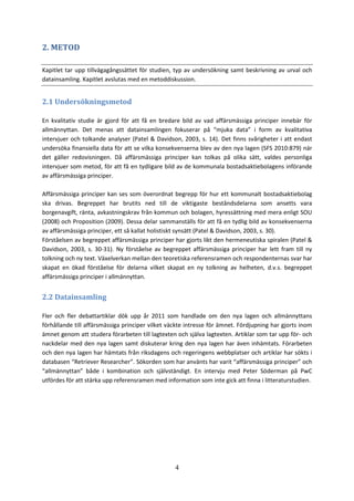 4
2. METOD
Kapitlet tar upp tillvägagångssättet för studien, typ av undersökning samt beskrivning av urval och
datainsamling. Kapitlet avslutas med en metoddiskussion.
2.1 Undersökningsmetod
En kvalitativ studie är gjord för att få en bredare bild av vad affärsmässiga principer innebär för
allmännyttan. Det menas att datainsamlingen fokuserar på “mjuka data” i form av kvalitativa
intervjuer och tolkande analyser (Patel & Davidson, 2003, s. 14). Det finns svårigheter i att endast
undersöka finansiella data för att se vilka konsekvenserna blev av den nya lagen (SFS 2010:879) när
det gäller redovisningen. Då affärsmässiga principer kan tolkas på olika sätt, valdes personliga
intervjuer som metod, för att få en tydligare bild av de kommunala bostadsaktiebolagens införande
av affärsmässiga principer.
Affärsmässiga principer kan ses som överordnat begrepp för hur ett kommunalt bostadsaktiebolag
ska drivas. Begreppet har brutits ned till de viktigaste beståndsdelarna som ansetts vara
borgenavgift, ränta, avkastningskrav från kommun och bolagen, hyressättning med mera enligt SOU
(2008) och Proposition (2009). Dessa delar sammanställs för att få en tydlig bild av konsekvenserna
av affärsmässiga principer, ett så kallat holistiskt synsätt (Patel & Davidson, 2003, s. 30).
Förståelsen av begreppet affärsmässiga principer har gjorts likt den hermeneutiska spiralen (Patel &
Davidson, 2003, s. 30-31). Ny förståelse av begreppet affärsmässiga principer har lett fram till ny
tolkning och ny text. Växelverkan mellan den teoretiska referensramen och respondenternas svar har
skapat en ökad förståelse för delarna vilket skapat en ny tolkning av helheten, d.v.s. begreppet
affärsmässiga principer i allmännyttan.
2.2 Datainsamling
Fler och fler debattartiklar dök upp år 2011 som handlade om den nya lagen och allmännyttans
förhållande till affärsmässiga principer vilket väckte intresse för ämnet. Fördjupning har gjorts inom
ämnet genom att studera förarbeten till lagtexten och själva lagtexten. Artiklar som tar upp för- och
nackdelar med den nya lagen samt diskuterar kring den nya lagen har även inhämtats. Förarbeten
och den nya lagen har hämtats från riksdagens och regeringens webbplatser och artiklar har sökts i
databasen “Retriever Researcher”. Sökorden som har använts har varit “affärsmässiga principer” och
“allmännyttan” både i kombination och självständigt. En intervju med Peter Söderman på PwC
utfördes för att stärka upp referensramen med information som inte gick att finna i litteraturstudien.
 