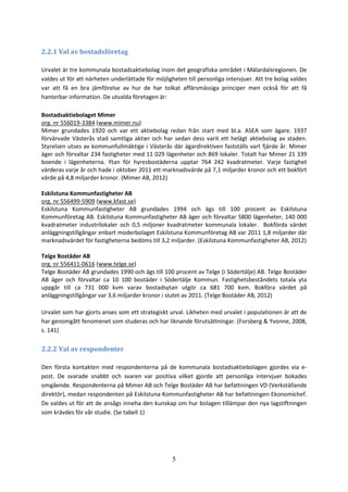 5
2.2.1 Val av bostadsföretag
Urvalet är tre kommunala bostadsaktiebolag inom det geografiska området i Mälardalsregionen. De
valdes ut för att närheten underlättade för möjligheten till personliga intervjuer. Att tre bolag valdes
var att få en bra jämförelse av hur de har tolkat affärsmässiga principer men också för att få
hanterbar information. De utvalda företagen är:
Bostadsaktiebolaget Mimer
org. nr 556019-3384 (www.mimer.nu)
Mimer grundades 1920 och var ett aktiebolag redan från start med bl.a. ASEA som ägare. 1937
förvärvade Västerås stad samtliga aktier och har sedan dess varit ett helägt aktiebolag av staden.
Styrelsen utses av kommunfullmäktige i Västerås där ägardirektiven fastställs vart fjärde år. Mimer
äger och förvaltar 234 fastigheter med 11 029 lägenheter och 869 lokaler. Totalt har Mimer 21 339
boende i lägenheterna. Ytan för hyresbostäderna upptar 764 242 kvadratmeter. Varje fastighet
värderas varje år och hade i oktober 2011 ett marknadsvärde på 7,1 miljarder kronor och ett bokfört
värde på 4,8 miljarder kronor. (Mimer AB, 2012)
Eskilstuna Kommunfastigheter AB
org. nr 556499-5909 (www.kfast.se)
Eskilstuna Kommunfastigheter AB grundades 1994 och ägs till 100 procent av Eskilstuna
Kommunföretag AB. Eskilstuna Kommunfastigheter AB äger och förvaltar 5800 lägenheter, 140 000
kvadratmeter industrilokaler och 0,5 miljoner kvadratmeter kommunala lokaler. Bokförda värdet
anläggningstillgångar enbart moderbolaget Eskilstuna Kommunföretag AB var 2011 1,8 miljarder där
marknadsvärdet för fastigheterna bedöms till 3,2 miljarder. (Eskilstuna Kommunfastigheter AB, 2012)
Telge Bostäder AB
org. nr 556411-0616 (www.telge.se)
Telge Bostäder AB grundades 1990 och ägs till 100 procent av Telge (i Södertälje) AB. Telge Bostäder
AB äger och förvaltar ca 10 100 bostäder i Södertälje Kommun. Fastighetsbeståndets totala yta
uppgår till ca 731 000 kvm varav bostadsytan utgör ca 681 700 kvm. Bokföra värdet på
anläggningstillgångar var 3,6 miljarder kronor i slutet av 2011. (Telge Bostäder AB, 2012)
Urvalet som har gjorts anses som ett strategiskt urval. Likheten med urvalet i populationen är att de
har genomgått fenomenet som studeras och har liknande förutsättningar. (Forsberg & Yvonne, 2008,
s. 141)
2.2.2 Val av respondenter
Den första kontakten med respondenterna på de kommunala bostadsaktiebolagen gjordes via e-
post. De svarade snabbt och svaren var positiva vilket gjorde att personliga intervjuer bokades
omgående. Respondenterna på Mimer AB och Telge Bostäder AB har befattningen VD (Verkställande
direktör), medan respondenten på Eskilstuna Kommunfastigheter AB har befattningen Ekonomichef.
De valdes ut för att de ansågs inneha den kunskap om hur bolagen tillämpar den nya lagstiftningen
som krävdes för vår studie. (Se tabell 1)
 