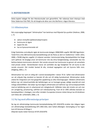 8
3. REFERENSRAM
Detta kapitel redogör för den litteraturstudie som genomförts. Här redovisas även intervjun med
Peter Söderman från PWC, för att klargöra de delar som inte återfanns i någon litteratur.
3.1 Allmännyttan
Det ursprungliga begreppet “allmännyttan” kan beskrivas med följande fyra punkter (Hedman, 2008,
s. 7):
● saknar vinstsyfte (självkostnadsprincipen)
● kommunen är ägare
● öppen för alla
● har en hyresnormerande roll
Enligt Statistiska centralbyrån ägde de kommunala bolagen 2008/2009 ungefär 900 000 lägenheter.
Totalt finns cirka 300 kommunala bostadsföretag och de flesta av dem är medlemmar i SABO. (SOU,
2008, s 78-80) Idag bor ungefär 1,5 miljoner svenskar i kommunala bolag. Bostadspolitiken har länge
varit splittrad. De borgliga anser att kommuner inte ska driva fastighetsbolag. Låneskulder ska inte
behöva belasta kommunens ekonomi. Det sociala ansvaret kan kommunen ta genom att samarbeta
med privata värdar. Vänsterblocket menar att samhället ska äga fastigheter för att kunna ta det
sociala ansvaret. Det innebär bostad åt alla, minskad segregation och att hyrorna hålls nere.
(Högberg, 2003, s. 7)
Allmännyttan har varit en viktig del i svensk bostadspolitik i nästan 70 år. Syftet med allmännyttan
var att erbjuda hög standard av boende till alla och till skälig hyreskostnad. Allmännyttan skulle
arbeta för integration och mot geografisk uppdelning av olika inkomstgrupper. Dåtidens allmännytta
befann sig i ett industrisamhälle där befolkningen var en homogen grupp, väldigt utspridd och med
många arbetstillfällen. Det skiljer sig mot dagens allmännytta som befinner sig i ett kunskapssamhälle
med en befolkning som är urbaniserad och mångkulturell. Välfärden talas det mindre om och mer
om avreglering, privatisering, valfrihet och individualisering. Fram till år 1995 utfördes besluten av
bostadspolitiken i riksdagen, men efter inträdet i Europeiska Unionen måste hänsyn tas till direktiven
som fattas där. (Lifvendahl, 2006, s. 4)
3.2 Ny lag med affärsmässiga principer
Ny lag om allmännyttiga kommunala bostadsaktiebolag (SFS 2010:879) ersätter den tidigare lagen
om allmännyttiga bostadsföretag (SFS 2002:102), även kallad allbolagen. Genomgång av hur lagen
kom till hänvisas till Bilaga 1.
(följande stycke nedan hänvisas till SFS 2010:879)
 