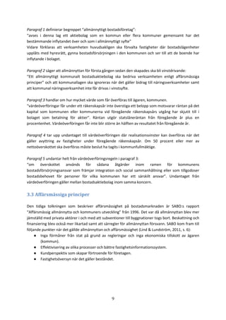 9
Paragraf 1 definierar begreppet “allmännyttigt bostadsföretag”:
“avses i denna lag ett aktiebolag som en kommun eller flera kommuner gemensamt har det
bestämmande inflytandet över och som i allmännyttigt syfte”
Vidare förklaras att verksamheten huvudsakligen ska förvalta fastigheter där bostadslägenheter
upplåts med hyresrätt, gynna bostadsförsörjningen i den kommunen och ser till att de boende har
inflytande i bolaget.
Paragraf 2 säger att allmännyttan för första gången sedan den skapades ska bli vinstdrivande:
“Ett allmännyttigt kommunalt bostadsaktiebolag ska bedriva verksamheten enligt affärsmässiga
principer” och att kommunallagen ska ignoreras när det gäller bidrag till näringsverksamheter samt
att kommunal näringsverksamhet inte får drivas i vinstsyfte.
Paragraf 3 handlar om hur mycket värde som får överföras till ägaren, kommunen.
“värdeöverföringar får under ett räkenskapsår inte överstiga ett belopp som motsvarar räntan på det
kapital som kommunen eller kommunerna vid föregående räkenskapsårs utgång har skjutit till i
bolaget som betalning för aktier”. Räntan utgör statslåneräntan från föregående år plus en
procentenhet. Värdeöverföringen får inte blir större än hälften av resultatet från föregående år.
Paragraf 4 tar upp undantaget till värdeöverföringen där realisationsvinster kan överföras när det
gäller avyttring av fastigheter under föregående räkenskapsår. Om 50 procent eller mer av
nettoöverskottet ska överföras måste beslut ha tagits i kommunfullmäktige.
Paragraf 5 undantar helt från värdeöverföringsregeln i paragraf 3:
“om överskottet används för sådana åtgärder inom ramen för kommunens
bostadsförsörjningsansvar som främjar integration och social sammanhållning eller som tillgodoser
bostadsbehovet för personer för vilka kommunen har ett särskilt ansvar”. Undantaget från
värdeöverföringen gäller mellan bostadsaktiebolag inom samma koncern.
3.3 Affärsmässiga principer
Den tidiga tolkningen som beskriver affärsmässighet på bostadsmarknaden är SABO:s rapport
“Affärsmässig allmännytta och kommuners utveckling” från 1996. Det var då allmännyttan blev mer
jämställd med privata aktörer i och med att subventioner till byggnationer togs bort. Beskattning och
finansiering blev också mer likartad samt att särregler för allmännyttan försvann. SABO kom fram till
följande punkter när det gällde allmännyttan och affärsmässighet (Lind & Lundström, 2011, s. 6):
● Inga förmåner från stat på grund av regleringar och inga ekonomiska tillskott av ägaren
(kommun).
● Effektivisering av olika processer och bättre fastighetsinformationssystem.
● Kundperspektiv som skapar förtroende för företagen.
● Fastighetsöversyn när det gäller beståndet.
 