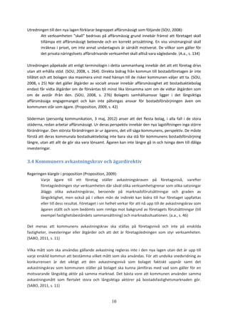 10
Utredningen till den nya lagen förklarar begreppet affärsmässigt som följande (SOU, 2008):
Att verksamheten ”skall” bedrivas på affärsmässig grund innebär främst att företaget skall
tillämpa ett affärsmässigt beteende och en korrekt prissättning. En viss vinstmarginal skall
inräknas i priset, om inte annat undantagsvis är särskilt motiverat. De villkor som gäller för
det privata näringslivets affärsdrivande verksamhet skall alltså vara vägledande. (A.a., s. 134)
Utredningen påpekade att enligt terminologin i detta sammanhang innebär det att ett företag drivs
utan att erhålla stöd. (SOU, 2008, s. 264). Direkta bidrag från kommun till bostadsföretagen är inte
tillåtet och att bolagen ska maximera vinst med hänsyn till de risker kommunen väljer att ta. (SOU,
2008, s 25) När det gäller åtgärder av socialt ansvar innebär affärsmässighet att bostadsaktiebolag
endast får vidta åtgärder om de förväntas bli minst lika lönsamma som om de vidtar åtgärden som
om de avstår ifrån den. (SOU, 2008, s. 276) Bolagets samhällsansvar ligger i det långsiktiga
affärsmässiga engagemanget och kan inte påtvingas ansvar för bostadsförsörjningen även om
kommunen står som ägare. (Proposition, 2009, s. 42)
Söderman (personlig kommunikation, 3 maj, 2012) anser att det flesta bolag, i alla fall i de stora
städerna, redan arbetar affärsmässigt. Ur deras perspektiv innebär den nya lagstiftningen inga större
förändringar. Den största förändringen är ur ägarens, det vill säga kommunens, perspektiv. De måste
förstå att deras kommunala bostadsaktiebolag inte bara ska stå för kommunens bostadsförsörjning
längre, utan att allt de gör ska vara lönsamt. Ägaren kan inte längre gå in och tvinga dem till dåliga
investeringar.
3.4 Kommuners avkastningskrav och ägardirektiv
Regeringen klargör i proposition (Proposition, 2009):
Varje ägare till ett företag ställer avkastningskraven på företagsnivå, varefter
företagsledningen styr verksamheten där såväl olika verksamhetsgrenar som olika satsningar
åläggs olika avkastningskrav, beroende på marknadsförutsättningar och graden av
långsiktighet, men också på i vilken mån de indirekt kan bidra till hur företaget uppfattas
eller till dess resultat. Företaget i sin helhet verkar för att nå upp till de avkastningskrav som
ägaren ställt och som bedömts som rimliga mot bakgrund av företagets förutsättningar (till
exempel fastighetsbeståndets sammansättning) och marknadssituationen. (a.a., s. 46)
Det menas att kommunens avkastningskrav ska ställas på företagsnivå och inte på enskilda
fastigheter, investeringar eller åtgärder och att det är företagsledningen som styr verksamheten.
(SABO, 2011, s. 11)
Vilka mått som ska användas gällande avkastning regleras inte i den nya lagen utan det är upp till
varje enskild kommun att bestämma vilket mått som ska användas. För att undvika snedvridning av
konkurrensen är det viktigt att den avkastningsnivå som bolaget faktiskt uppnår samt det
avkastningskrav som kommunen ställer på bolaget ska kunna jämföras med vad som gäller för en
motsvarande långsiktig aktör på samma marknad. Det bästa vore att kommunen använder samma
avkastningsmått som flertalet stora och långsiktiga aktörer på bostadsfastighetsmarknaden gör.
(SABO, 2011, s. 11)
 