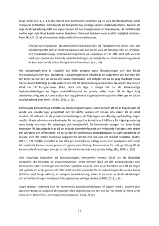 11
Enligt SABO (2011, s. 12) ska måttet som kommunen använder sig av vara direktavkastning, vilket
motsvarar driftnettot i förhållande till fastigheternas verkliga värden (marknadsvärden). Genom att
välja direktavkastningsmått tas ingen hänsyn till hur fastigheterna är finansierade, då förhållandet
mellan eget och lånat kapital saknar betydelse. Däremot behöver varje enskild fastighet värderas.
Även SKL (2010) rekommenderar detta mått till sina medlemmar.
Direktavkastningskravet (bruttovinsten/marknadsvärdet på fastigheterna) torde vara det
avkastningsmått som är mest transparant och kan därför vara ett lämpligt mått att använda.
Det marknadsmässiga direktavkastningskravet på respektive ort är ofta känt och varierar
med den förväntade framtida värdeförändringen på fastigheterna. Direktavkastningskravet
är även oberoende av hur fastigheterna finansieras. (a.a., s.6)
När avkastningskravet är fastställt ska både bolagets egna förutsättningar och den lokala
marknadssituationen tas i beaktning. I avkastningskravet inkluderas en riskpremie och hur stor den
blir beror på hur det ser ut på den lokala marknaden. Det betyder att på en svag marknad måste
hänsyn tas till befintliga privata aktörer och inte till potentiella nya investerare. Dessutom ska hänsyn
alltid tas till fastigheternas ålder, skick och läge. I många fall har de allmännyttiga
bostadsaktiebolagen en högre underhållskostnad än privata, vilket leder till en lägre årlig
direktavkastning, det och andra sidan kan i sig påverka fastighetsvärdena positivt vilket ger en bättre
totalavkastning över tiden. (SABO, 2011, s. 12)
Kommunala bostadsbolag omfattas av lokaliseringsprincipen, vilket betyder att de är begränsade att
sprida sina investeringar geografiskt och får därför svårare att minska sina risker. De är också
bundna, till skillnad från de privata bostadsbolagen, att följa lagen om offentlig upphandling. Lagen
medför ökade administrativa kostnader för att upprätta korrekta och hållbara förfrågningsunderlag
samt ökade kostnader för prövningar och hyresbortfall. De kommunala bolagen har även ökade
kostnader för lagstadgade krav på att erbjuda boendeinflytande och inflytande i bolaget samt regler
om sekretess och offentlighet. På så vis bör de kommunala bostadsbolagen ha lägre avkastning än
privata, men det måste motiveras noggrant för att det inte ska vara ett otillåtet statsstöd. (SABO,
2011, s. 12) Otillåtet statsstöd är när stöd ges med hjälp av statliga medel som snedvrider eller hotar
att snedvrida konkurrensen genom att gynna vissa företag. Kommunerna får inte ge bidrag till de
kommunala aktiebolagen som gör att de blir konkurrerande med privata bolag. (EU, 2008, s. 120)
Den långsiktiga karaktären på bostadsbolagets verksamhet innebär också att ett långsiktigt
perspektiv ska tillämpas på avkastningskravet. Detta betyder dock att det avkastningskrav som
kommunen ställer på bolaget inte behöver uppfyllas varje år, men avsikten måste vara att på längre
sikt uppfylla ett årligt genomsnitt. Det mått som bör användas för att avkastningsnivån sen ska kunna
jämföras med övriga aktörer, är bolagets totalavkastning, vilket är summan av direktavkastningen
och värdeförändringen i relation till fastigheternas verkliga värden. (SABO, 2011, s.12)
Lagen reglerar utdelning från de kommunala bostadsaktiebolagen till ägaren med 1 procent plus
statslåneräntan på inskjutet aktiekapital. Med begränsning att det inte får var större än förra årets
halva vinst. (Söderman, personlig kommunikation, 3 maj, 2012.)
 