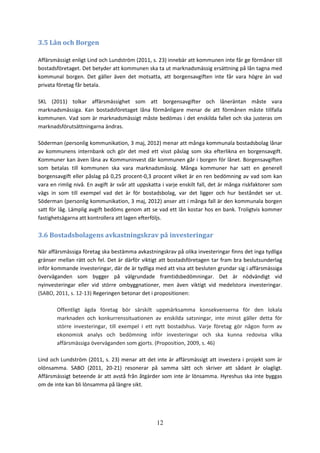 12
3.5 Lån och Borgen
Affärsmässigt enligt Lind och Lundström (2011, s. 23) innebär att kommunen inte får ge förmåner till
bostadsföretaget. Det betyder att kommunen ska ta ut marknadsmässig ersättning på lån tagna med
kommunal borgen. Det gäller även det motsatta, att borgensavgiften inte får vara högre än vad
privata företag får betala.
SKL (2011) tolkar affärsmässighet som att borgensavgifter och låneräntan måste vara
marknadsmässiga. Kan bostadsföretaget låna förmånligare menar de att förmånen måste tillfalla
kommunen. Vad som är marknadsmässigt måste bedömas i det enskilda fallet och ska justeras om
marknadsförutsättningarna ändras.
Söderman (personlig kommunikation, 3 maj, 2012) menar att många kommunala bostadsbolag lånar
av kommunens internbank och gör det med ett visst påslag som ska efterlikna en borgensavgift.
Kommuner kan även låna av Kommuninvest där kommunen går i borgen för lånet. Borgensavgiften
som betalas till kommunen ska vara marknadsmässig. Många kommuner har satt en generell
borgensavgift eller påslag på 0,25 procent-0,3 procent vilket är en ren bedömning av vad som kan
vara en rimlig nivå. En avgift är svår att uppskatta i varje enskilt fall, det är många riskfaktorer som
vägs in som till exempel vad det är för bostadsbolag, var det ligger och hur beståndet ser ut.
Söderman (personlig kommunikation, 3 maj, 2012) anser att i många fall är den kommunala borgen
satt för låg. Lämplig avgift bedöms genom att se vad ett lån kostar hos en bank. Troligtvis kommer
fastighetsägarna att kontrollera att lagen efterföljs.
3.6 Bostadsbolagens avkastningskrav på investeringar
När affärsmässiga företag ska bestämma avkastningskrav på olika investeringar finns det inga tydliga
gränser mellan rätt och fel. Det är därför viktigt att bostadsföretagen tar fram bra beslutsunderlag
inför kommande investeringar, där de är tydliga med att visa att besluten grundar sig i affärsmässiga
överväganden som bygger på välgrundade framtidsbedömningar. Det är nödvändigt vid
nyinvesteringar eller vid större ombyggnationer, men även viktigt vid medelstora investeringar.
(SABO, 2011, s. 12-13) Regeringen betonar det i propositionen:
Offentligt ägda företag bör särskilt uppmärksamma konsekvenserna för den lokala
marknaden och konkurrenssituationen av enskilda satsningar, inte minst gäller detta för
större investeringar, till exempel i ett nytt bostadshus. Varje företag gör någon form av
ekonomisk analys och bedömning inför investeringar och ska kunna redovisa vilka
affärsmässiga överväganden som gjorts. (Proposition, 2009, s. 46)
Lind och Lundström (2011, s. 23) menar att det inte är affärsmässigt att investera i projekt som är
olönsamma. SABO (2011, 20-21) resonerar på samma sätt och skriver att sådant är olagligt.
Affärsmässigt beteende är att avstå från åtgärder som inte är lönsamma. Hyreshus ska inte byggas
om de inte kan bli lönsamma på längre sikt.
 