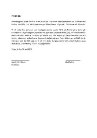 FÖRORD
Denna uppsats är ett resultat av en studie på 15hp inom företagsekonomi vid Akademin för
hållbar samhälls- och teknikutveckling på Mälardalens Högskola i Eskilstuna och Västerås.
Vi vill tacka flera personer som möjliggjort denna studie. Först och främst vill vi tacka vår
handledare, Esbjörn Segelod, för hans tips och idéer under studiens gång. Vi vill också tacka
respondenterna Fredrik Törnqvist på Mimer AB, Eva Nygren på Telge Bostäder AB och
Kerstin Johansson på Eskilstuna Kommunfastighet AB samt Peter Söderman på PWC för de
intervjuer som de ställt upp på. Vi vill även tacka övriga personer som under studiens gång
stöttat oss, såsom familj, vänner och opponenter.
Västerås den 30 Maj 2012
_________________ ______________
Martin Davidsson Ida Wallén
Ehrstrand
 