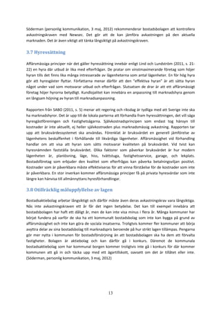 13
Söderman (personlig kommunikation, 3 maj, 2012) rekommenderar bostadsbolagen att kontrollera
avkastningskraven med Newsec. Det gör att de kan jämföra avkastningen på den aktuella
marknaden. Det är även viktigt att tänka långsiktigt på avkastningskraven.
3.7 Hyressättning
Affärsmässiga principer när det gäller hyressättning innebär enligt Lind och Lundström (2011, s. 21-
22) en hyra där utbud är lika med efterfrågan. De pratar om vinstmaximerande företag som höjer
hyran tills det finns lika många intresserade av lägenheterna som antal lägenheter. En för hög hyra
gör att hyresgäster flyttar. Författarna menar därför att den “effektiva hyran” är att sätta hyran
något under vad som motsvarar utbud och efterfrågan. Slutsatsen de drar är att ett affärsmässigt
företag höjer hyrorna betydligt. Kundlojalitet kan innebära en anpassning till marknadshyra genom
en långsam höjning av hyran till marknadsanpassning.
Rapporten från SABO (2011, s. 5) menar att regering och riksdag är tydliga med att Sverige inte ska
ha marknadshyror. Det är upp till de lokala parterna att förhandla fram hyressättningen, det vill säga
hyresgästföreningen och Fastighetsägarna. Självkostnadsprincipen som endast tog hänsyn till
kostnader är inte aktuellt, ej heller självkostnaden plus marknadsmässig avkastning. Rapporten tar
upp att bruksvärdessystemet ska användas. Förenklat är bruksvärdet en generell jämförelse av
lägenhetens beskaffenhet i förhållande till likvärdiga lägenheter. Affärsmässighet vid förhandling
handlar om att visa att hyran som sätts motsvarar kvaliteten på bruksvärdet. Vid tvist kan
hyresnämnden fastställa bruksvärdet. Olika faktorer som påverkar bruksvärdet är hur modern
lägenheten är, planlösning, läge, hiss, tvättstuga, fastighetsservice, garage, och lekplats.
Bostadsföretag som erbjuder den kvalitet som efterfrågas kan påverka betalningsviljan positivt.
Kostnader som är påverkbara måste effektiviseras för att vinna förståelse för de kostnader som inte
är påverkbara. En stor inverkan kommer affärsmässiga principer få på privata hyresvärdar som inte
längre kan hänvisa till allmännyttans hyresförhandlingar.
3.8 Otillräcklig måluppfyllelse av lagen
Bostadsaktiebolag arbetar långsiktigt och därför måste även deras avkastningskrav vara långsiktiga.
Nås inte avkastningskraven ett år får det ingen betydelse. Det kan till exempel innebära att
bostadsbolagen har haft ett dåligt år, men de kan inte visa minus i flera år. Många kommuner har
börjat fundera på varför de ska ha ett kommunalt bostadsbolag som inte kan bygga på grund av
affärsmässighet och inte kan göra de sociala insatserna. Troligtvis kommer fler kommuner att börja
avyttra delar av sina bostadsbolag till marknadspris beroende på hur strikt lagen tillämpas. Pengarna
gör mer nytta i kommunen för bostadsförsörjning än att bostadsbolagen ska ha dem att förvalta
fastigheter. Bolagen är aktiebolag och kan därför gå i konkurs. Däremot de kommunala
bostadsaktiebolag som har kommunal borgen kommer troligtvis inte gå i konkurs för där kommer
kommunen att gå in och täcka upp med ett ägartillskott, oavsett om det är tillåtet eller inte.
(Söderman, personlig kommunikation, 3 maj, 2012)
 