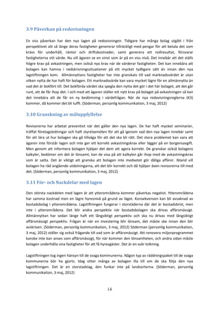 14
3.9 Påverkan på redovisningen
En viss påverkan har den nya lagen på redovisningen. Tidigare har många bolag utgått i från
perspektivet att så länge deras fastigheter genererar tillräckligt med pengar för att betala det som
krävs för underhåll, räntor och driftskostnader, samt generera ett nollresultat, försvarar
fastigheterna sitt värde. Nu vill ägaren se en vinst som är på en viss nivå. Det innebär att det ställs
högre krav på avkastningen, men också nya krav när de värderar fastigheten. Det kan innebära att
bolagen kan hamna i nedskrivningssituationer på ett mycket tydligare sätt än innan den nya
lagstiftningen kom. Allmännyttans fastigheter har inte granskats till vad marknadsvärdet är utan
vilken nytta de har haft för bolagen. Ett marknadsvärde kan vara mycket lägre för en allmännytta än
vad det är bokfört till. Det bokförda värdet ska spegla den nytta det gör i det här bolaget, att det går
runt, att de får ihop det. I och med att ägaren ställer ett nytt krav på bolaget på avkastningen så kan
det innebära att de får en ny bedömning i värdefrågan. När de nya redovisningsreglerna (K3)
kommer, då kommer det bli tufft. (Söderman, personlig kommunikation, 3 maj, 2012)
3.10 Granskning av måluppfyllelse
Revisorerna har arbetat preventivt när det gäller den nya lagen. De har haft mycket seminarier,
träffat företagsledningar och haft styrelsemöten för att gå igenom vad den nya lagen innebär samt
för att lära ut hur bolagen ska gå tillväga för att det ska bli rätt. Det stora problemet kan vara att
ägaren inte förstår lagen och inte ger ett korrekt avkastningskrav eller lägger på en borgensavgift.
Men genom att informera bolagen hjälper det dem att agera korrekt. De granskar också bolagens
kalkyler, bedömer om det är lönsamt, kan de visa på att kalkylen går ihop med de avkastningskrav
som är satta. Det är viktigt att granska att bolagen inte medvetet gör dåliga affärer. Ibland vill
bolagen ha råd angående utdelningarna, att det blir korrekt och då hjälper även revisorerna till med
det. (Söderman, personlig kommunikation, 3 maj, 2012)
3.11 För- och Nackdelar med lagen
Den största nackdelen med lagen är att ytterområdena kommer påverkas negativt. Ytterområdena
har samma kostnad men en lägre hyresnivå på grund av läget. Konsekvensen kan bli avsaknad av
bostadsbolag i ytterområdena. Lagstiftningen fungerar i storstäderna där det är bostadsbrist, men
inte i ytterområdena. Det blir andra perspektiv när bostadsbolagen ska drivas affärsmässigt.
Allmännyttan har sedan länge haft ett långsiktigt perspektiv och ska nu drivas med långsiktigt
affärsmässigt perspektiv. Frågan är när en investering blir lönsam, det måste ske innan den blir
avskriven. (Söderman, personlig kommunikation, 3 maj, 2012) Söderman (personlig kommunikation,
3 maj, 2012) ställer sig också frågande till vad som är affärsmässigt. Att renovera miljonprogrammet
kanske inte kan anses som affärsmässigt, för när kommer den lönsamheten, och andra sidan måste
bolagen underhålla sina fastigheter för att få hyresgäster. Det är en svår tolkning.
Lagstiftningen tog ingen hänsyn till de svaga kommunerna. Någon typ av räddningspaket till de svaga
kommunerna bör ha gjorts. Idag sitter många av bolagen illa till om de ska följa den nya
lagstiftningen. Det är en storstadslag, den funkar inte på landsorterna. (Söderman, personlig
kommunikation, 3 maj, 2012)
 