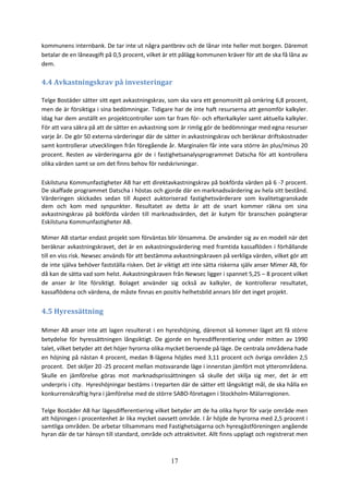 17
kommunens internbank. De tar inte ut några pantbrev och de lånar inte heller mot borgen. Däremot
betalar de en låneavgift på 0,5 procent, vilket är ett pålägg kommunen kräver för att de ska få låna av
dem.
4.4 Avkastningskrav på investeringar
Telge Bostäder sätter sitt eget avkastningskrav, som ska vara ett genomsnitt på omkring 6,8 procent,
men de är försiktiga i sina bedömningar. Tidigare har de inte haft resurserna att genomför kalkyler.
Idag har dem anställt en projektcontroller som tar fram för- och efterkalkyler samt aktuella kalkyler.
För att vara säkra på att de sätter en avkastning som är rimlig gör de bedömningar med egna resurser
varje år. De gör 50 externa värderingar där de sätter in avkastningskrav och beräknar driftskostnader
samt kontrollerar utvecklingen från föregående år. Marginalen får inte vara större än plus/minus 20
procent. Resten av värderingarna gör de i fastighetsanalysprogrammet Datscha för att kontrollera
olika värden samt se om det finns behov för nedskrivningar.
Eskilstuna Kommunfastigheter AB har ett direktavkastningskrav på bokförda värden på 6 -7 procent.
De skaffade programmet Datscha i höstas och gjorde där en marknadsvärdering av hela sitt bestånd.
Värderingen skickades sedan till Aspect auktoriserad fastighetsvärderare som kvalitetsgranskade
dem och kom med synpunkter. Resultatet av detta är att de snart kommer räkna om sina
avkastningskrav på bokförda värden till marknadsvärden, det är kutym för branschen poängterar
Eskilstuna Kommunfastigheter AB.
Mimer AB startar endast projekt som förväntas blir lönsamma. De använder sig av en modell när det
beräknar avkastningskravet, det är en avkastningsvärdering med framtida kassaflöden i förhållande
till en viss risk. Newsec används för att bestämma avkastningskraven på verkliga värden, vilket gör att
de inte själva behöver fastställa risken. Det är viktigt att inte sätta riskerna själv anser Mimer AB, för
då kan de sätta vad som helst. Avkastningskraven från Newsec ligger i spannet 5,25 – 8 procent vilket
de anser är lite försiktigt. Bolaget använder sig också av kalkyler, de kontrollerar resultatet,
kassaflödena och värdena, de måste finnas en positiv helhetsbild annars blir det inget projekt.
4.5 Hyressättning
Mimer AB anser inte att lagen resulterat i en hyreshöjning, däremot så kommer läget att få större
betydelse för hyressättningen långsiktigt. De gjorde en hyresdifferentiering under mitten av 1990
talet, vilket betyder att det höjer hyrorna olika mycket beroende på läge. De centrala områdena hade
en höjning på nästan 4 procent, medan B-lägena höjdes med 3,11 procent och övriga områden 2,5
procent. Det skiljer 20 -25 procent mellan motsvarande läge i innerstan jämfört mot ytterområdena.
Skulle en jämförelse göras mot marknadsprissättningen så skulle det skilja sig mer, det är ett
underpris i city. Hyreshöjningar bestäms i treparten där de sätter ett långsiktigt mål, de ska hålla en
konkurrenskraftig hyra i jämförelse med de större SABO-företagen i Stockholm-Mälarregionen.
Telge Bostäder AB har lägesdifferentiering vilket betyder att de ha olika hyror för varje område men
att höjningen i procentenhet är lika mycket oavsett område. I år höjde de hyrorna med 2,5 procent i
samtliga områden. De arbetar tillsammans med Fastighetsägarna och hyresgästföreningen angående
hyran där de tar hänsyn till standard, område och attraktivitet. Allt finns upplagt och registrerat men
 