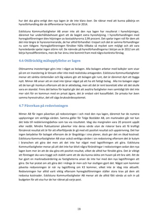 18
hur det ska göra enligt den nya lagen är de inte klara över. De räknar med att kunna påbörja en
hyresförhandling där de differentierar hyran först år 2014.
Eskilstuna Kommunfastigheter AB anser inte att den nya lagen har resulterat i hyreshöjningar,
däremot har underhållsbehovet gjort att de begärt extra hyreshöjning. I hyresförhandlingen med
hyresgästföreningen blev höjningen av bostadshyrorna 2,99 procent. Det spelar ingen roll för dem att
det inte längre är hyresnormerande, de har alltid förhandlat i trepart och det är samma förhandlingar
nu som tidigare. Hyresgästföreningen försöker hålla tillbaka så mycket som möjligt och att vara
hyresledande spelar ingen större roll. De nämnde på hyresförhandlingarna i början av år 2012 om att
börja hyresdifferentiera, men de har ännu inte kommit fram med några konkreta förslag.
4.6 Otillräcklig måluppfyllelse av lagen
Olönsamma investeringar görs inte i något av bolagen. Alla bolagen arbetar med kalkyler som visar
på om en investering är lönsam eller inte med realistiska antaganden. Eskilstuna Kommunfastigheter
menar att sänkta räntenivåer och låg vakans gör att bolagen går runt, det är däremot dyrt att bygga
nytt. Mimer AB anser att en stad inte tjänar något på att ha ett fattigt bolag. Alla tre bolagen säger
att de kan gå i konkurs eftersom att de är aktiebolag, men att det är rent teoretiskt eller att det skulle
vara en skandal. Finns det behov för kapital går det att avyttra fastigheter men samtidigt blir det inte
mer värt för en kommun med en privat ägare, det är endast värt kassaflödet. De privata har även
samma hyresstruktur, det vill säga bruksvärdessystemet.
4.7 Påverkan på redovisningen
Mimer AB får ingen påverkan på redovisningen i och med den nya lagen, däremot har de numera
upplysningar om verkliga värden. Samma gäller för Telge Bostäder AB, om marknaden går ner kan
det leda till nedskrivningsbehov som tas via resultatet. Idag ska marginalen vara 20 procent uppåt
eller nedåt. Mindre fluktuationer påverkar inte deras värde utan de riskerar bara att få kraftigt
försämrat resultat ett år för att efterföljande år gå med ett positivt resultat och uppskrivning. Det har
ingen betydelse för bolaget eftersom de är långsiktiga i sina planer, dock ger det en ökad kostnad.
Eskilstuna Kommunfastigheter AB visar också verkliga värden i sin redovisning eftersom det är kutym
i branschen att göra det men att det inte har något med lagstiftningen att göra. Eskilstuna
Kommunfastigheter menar på att det inte har blivit några förändringar i redovisningen sedan den nya
lagen kom mer än att de ska göra ett positivt resultat, vilket de alltid har försökt göra. Det är viktigt
att företaget ska vara tryggt och stabilt samt att de ska kunna sköta om husen på ett bra sätt. Att de
har gjort en marknadsvärdering av fastigheterna anser de inte har med den nya lagstiftningen att
göra. De har pratat om att göra det i många år men och har slutligen gjort det. Något som kommer
påverka redovisningen är när ny lagstiftning om K3 kommer, vilket inte är idag inte aktuellt.
Redovisningen har alltid varit viktig eftersom hyresgästföreningen ställer stora krav på dem att
redovisa kostnader. Eskilstuna Kommunfastigheter AB menar att de alltid fått vända ut och in på
budgeten för att visa hur de har räknat på varje post.
 