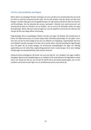 19
4.8 För- och nackdelar med lagen
Mimer AB ser huvudsakligen fördelar med lagen och anser att det är bra att behandlas lika och att de
har blivit av med den hyresnormerande rollen. De har haft problem med den då de varit det stora
bolaget i området vilket gjort att hyresgästföreningen har lagt mycket kraft på att hålla nere hyrorna
vid förhandlingen. Det har påverkat den privata marknaden i Västerås men också kommuner runt
omkring då de blivit ett riktmärke. De ser fördelar i att var och en får förhandla utifrån sina egna
förutsättningar. Mimer AB anser också att lagen kan vara ett skydd för vissa kommuner eftersom det
inte går att föra över dåliga affärer till ett bolag.
Telge Bostäder AB ser huvudsakligen fördelar med den nya lagen. De fördelar som framkommer är
främst att både kommunala och privata bolag måste förhandla självständigt när det gäller hyran,
men även att det har blivit tydligt att de ska vara effektiva och långsiktiga. Telge Bostäder AB anser
att nackdelen med den nya lagen är att den inte är på lika villkor. Kommunala bolag har lagstiftningar
som inte gäller för de privata bolagen. De kommunala bostadsbolagen har lagen om offentlig
upphandling som de måste följa. Upphandlingssystemet kostar mycket pengar. De är även skyldiga
att följa lagen om boendeinflytande vilket också är kostsamt.
Eskilstuna Kommunfastigheter AB kunde inte svara på vilka för- och nackdelar som lagen medfört.
Antagligen såg de privata fastighetsägarna en möjlighet att få marknadshyror där lägesfaktorn spelar
större roll. Kanske kan det ses som att det blir jämlikt då de ska betala borgensavgift, men en stor
nackdel är att de kommunala lagen har ett samhällsansvar på ett annat sätt än de.
 